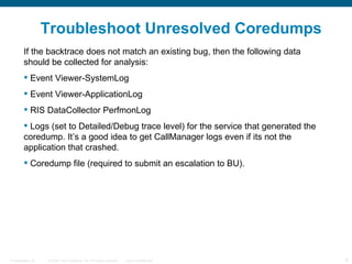 Troubleshoot Unresolved Coredumps
        If the backtrace does not match an existing bug, then the following data
        should be collected for analysis:
         Event Viewer-SystemLog
         Event Viewer-ApplicationLog
         RIS DataCollector PerfmonLog
         Logs (set to Detailed/Debug trace level) for the service that generated the
        coredump. It’s a good idea to get CallManager logs even if its not the
        application that crashed.
         Coredump file (required to submit an escalation to BU).




Presentation_ID   © 2006 Cisco Systems, Inc. All rights reserved.   Cisco Confidential   8
 