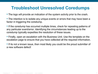 Troubleshoot Unresolved Coredumps
         The logs will provide an indication of the system activity prior to the crash.
         The intention is to isolate any unique events or errors that may have been a
        factor in triggering the coredump.
         If the coredump has occurred multiple times, check for repeating patterns of
        any particular event/error. Identifying the circumstances leading up to the
        coredump typically expedites the resolution of these issues.
         Finally, open an escalation with the Business Unit. Use the template on the
        escalation page to ensure that you have collected all the required information.
         If its not a known issue, then most likely you could be the proud submitter of
        a new software defect!




Presentation_ID   © 2006 Cisco Systems, Inc. All rights reserved.   Cisco Confidential     9
 