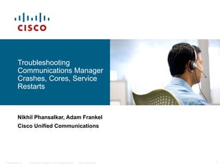 Troubleshooting
          Communications Manager
          Crashes, Cores, Service
          Restarts



          Nikhil Phansalkar, Adam Frankel
          Cisco Unified Communications




Presentation_ID   © 2006 Cisco Systems, Inc. All rights reserved.   Cisco Confidential   1
 