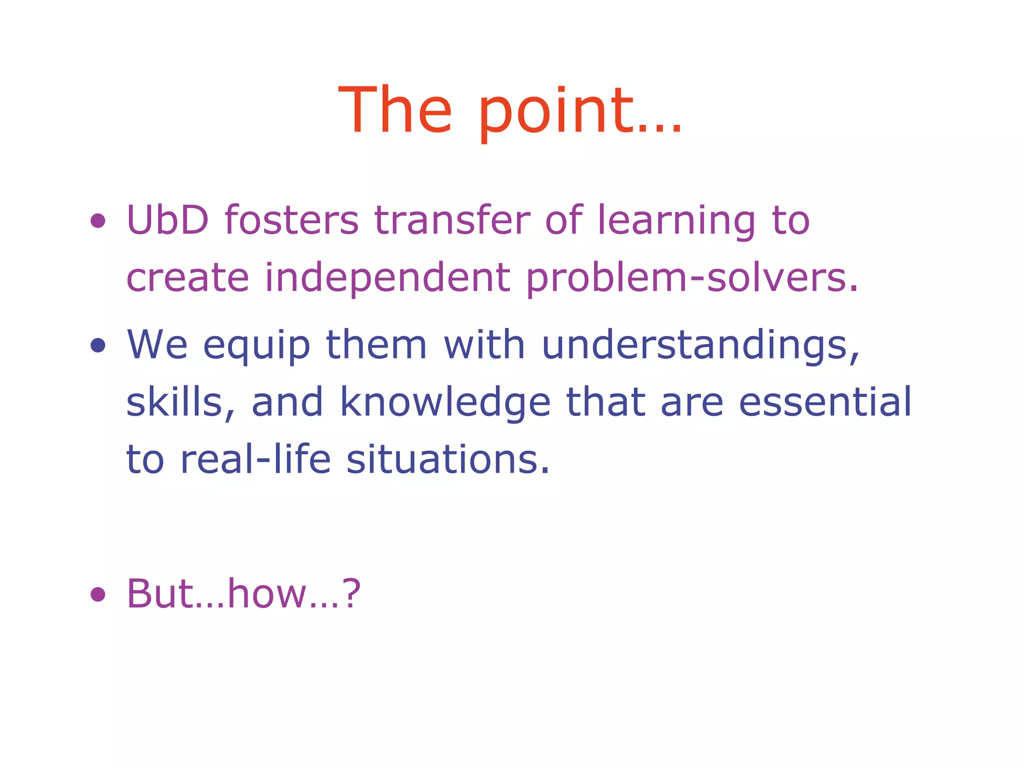The point…
• UbD fosters transfer of learning to
create independent problem-solvers.
• We equip them with understandings,
skills, and knowledge that are essential
to real-life situations.
• But…how…?
 