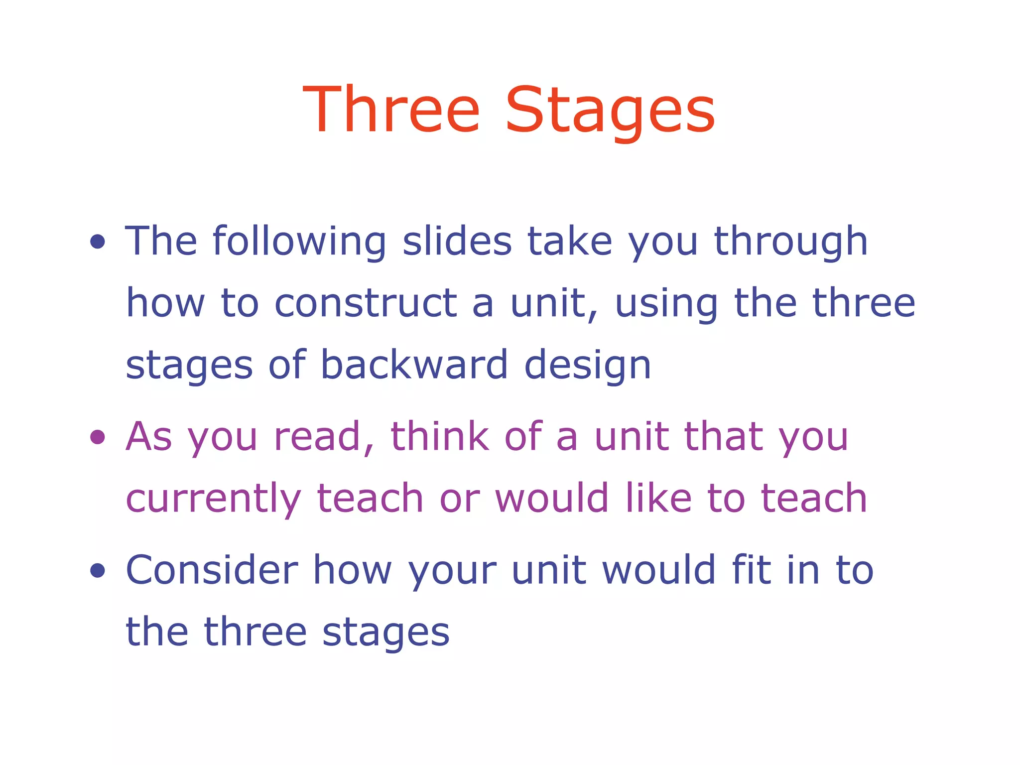 Three Stages
• The following slides take you through
how to construct a unit, using the three
stages of backward design
• As you read, think of a unit that you
currently teach or would like to teach
• Consider how your unit would fit in to
the three stages
 