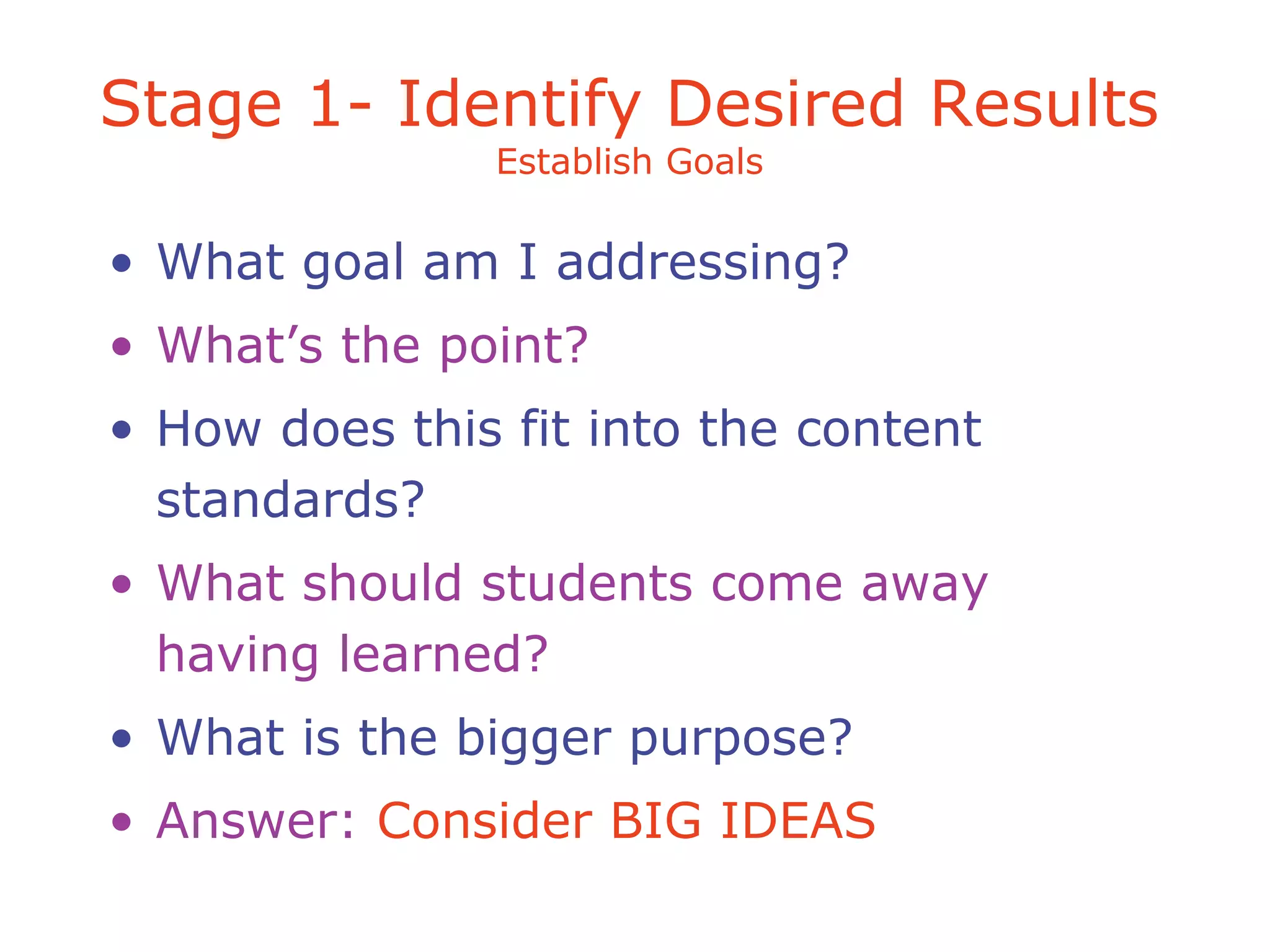 Stage 1- Identify Desired Results
Establish Goals
• What goal am I addressing?
• What’s the point?
• How does this fit into the content
standards?
• What should students come away
having learned?
• What is the bigger purpose?
• Answer: Consider BIG IDEAS
 