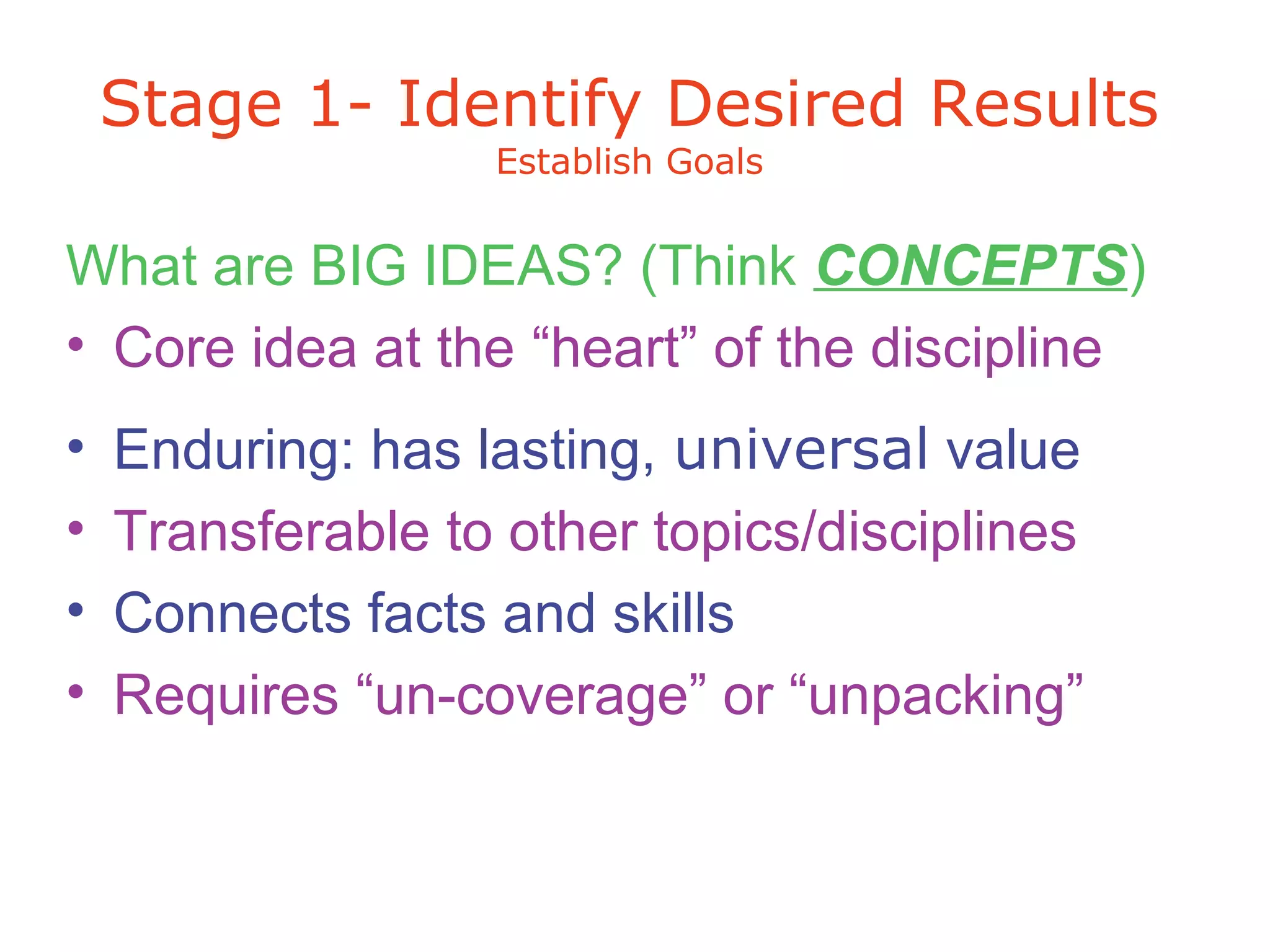 What are BIG IDEAS? (Think CONCEPTS)
• Core idea at the “heart” of the discipline
• Enduring: has lasting, universal value
• Transferable to other topics/disciplines
• Connects facts and skills
• Requires “un-coverage” or “unpacking”
Stage 1- Identify Desired Results
Establish Goals
 