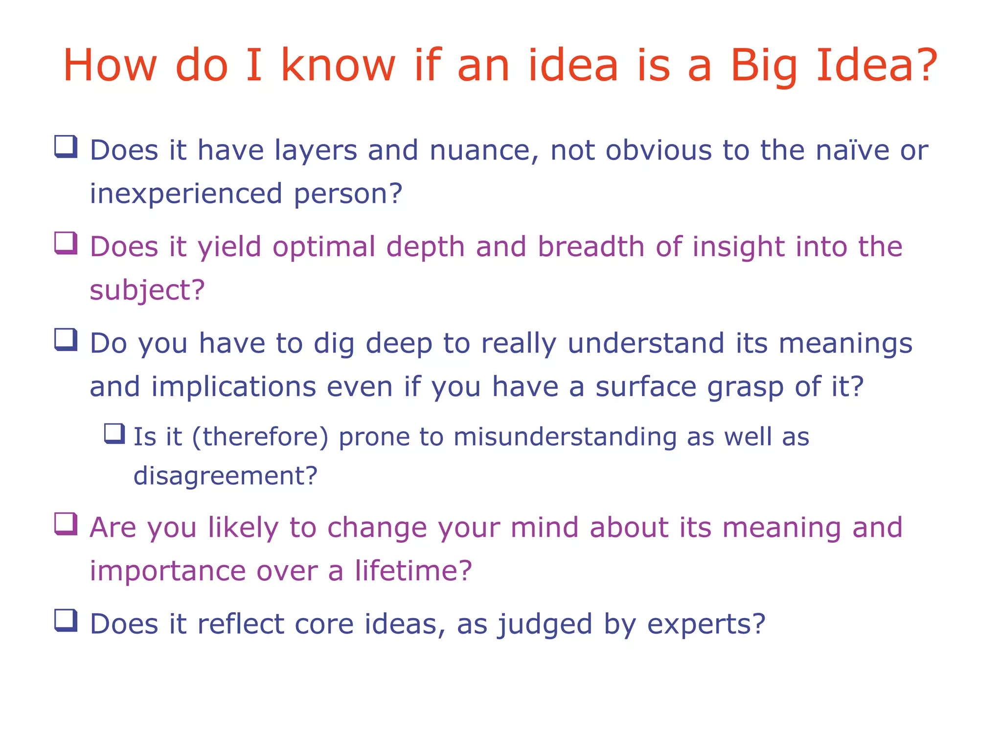 How do I know if an idea is a Big Idea?
 Does it have layers and nuance, not obvious to the naïve or
inexperienced person?
 Does it yield optimal depth and breadth of insight into the
subject?
 Do you have to dig deep to really understand its meanings
and implications even if you have a surface grasp of it?
 Is it (therefore) prone to misunderstanding as well as
disagreement?
 Are you likely to change your mind about its meaning and
importance over a lifetime?
 Does it reflect core ideas, as judged by experts?
 