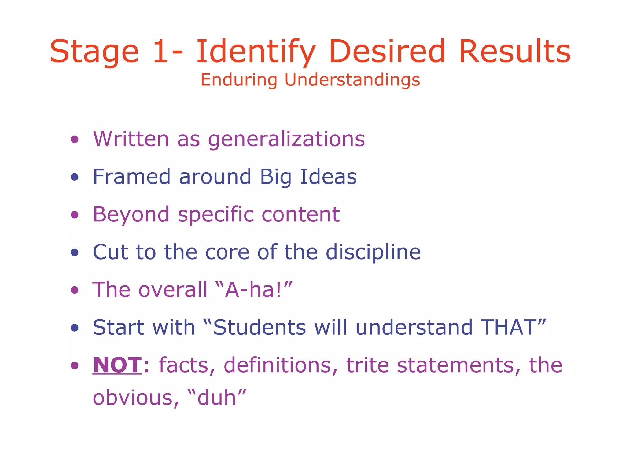 Stage 1- Identify Desired Results
Enduring Understandings
• Written as generalizations
• Framed around Big Ideas
• Beyond specific content
• Cut to the core of the discipline
• The overall “A-ha!”
• Start with “Students will understand THAT”
• NOT: facts, definitions, trite statements, the
obvious, “duh”
 