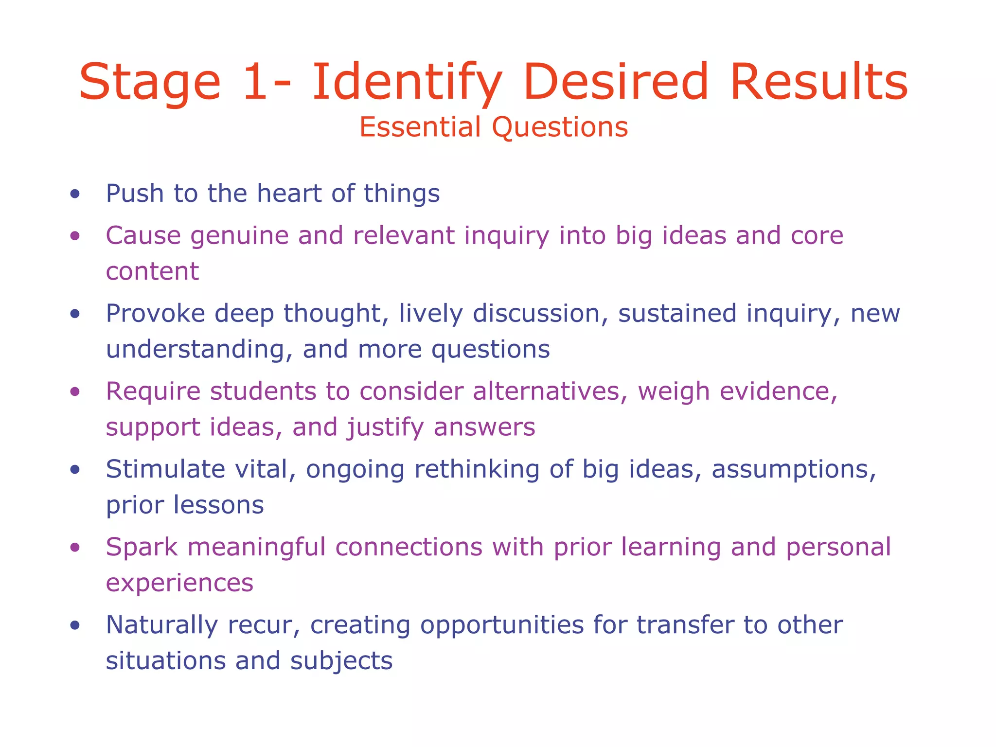 • Push to the heart of things
• Cause genuine and relevant inquiry into big ideas and core
content
• Provoke deep thought, lively discussion, sustained inquiry, new
understanding, and more questions
• Require students to consider alternatives, weigh evidence,
support ideas, and justify answers
• Stimulate vital, ongoing rethinking of big ideas, assumptions,
prior lessons
• Spark meaningful connections with prior learning and personal
experiences
• Naturally recur, creating opportunities for transfer to other
situations and subjects
Stage 1- Identify Desired Results
Essential Questions
 