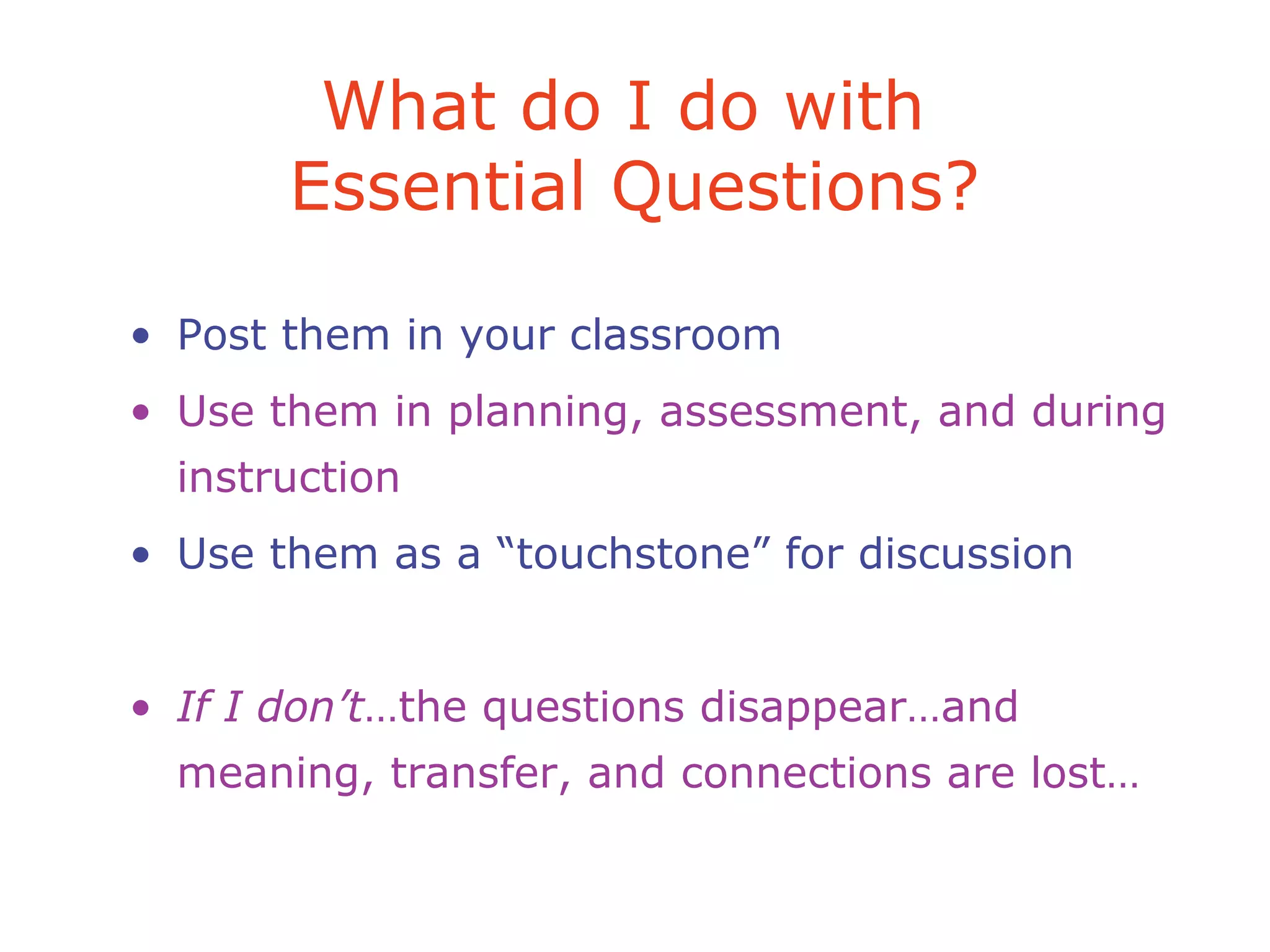 What do I do with
Essential Questions?
• Post them in your classroom
• Use them in planning, assessment, and during
instruction
• Use them as a “touchstone” for discussion
• If I don’t…the questions disappear…and
meaning, transfer, and connections are lost…
 