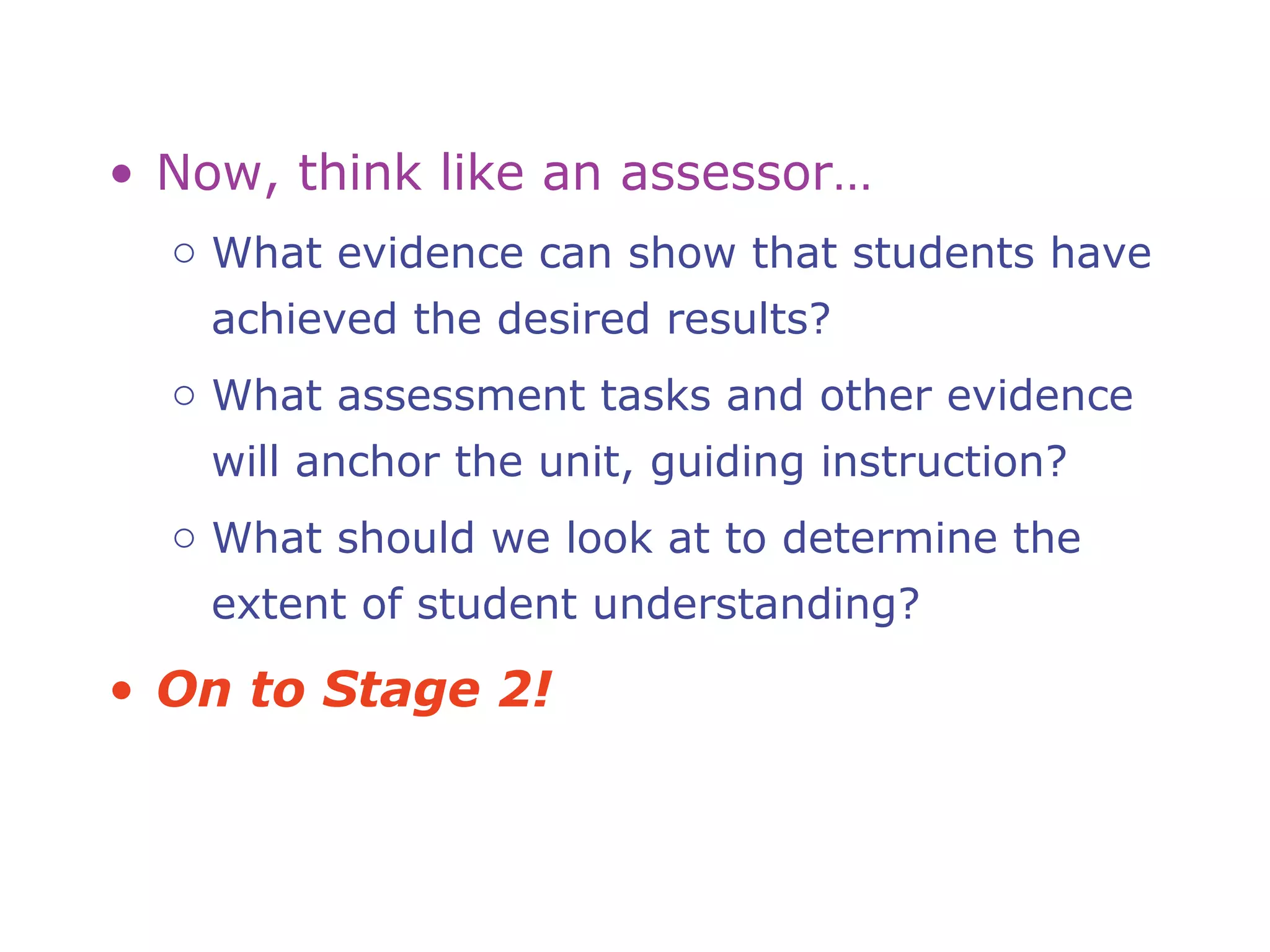 • Now, think like an assessor…
o What evidence can show that students have
achieved the desired results?
o What assessment tasks and other evidence
will anchor the unit, guiding instruction?
o What should we look at to determine the
extent of student understanding?
• On to Stage 2!
 