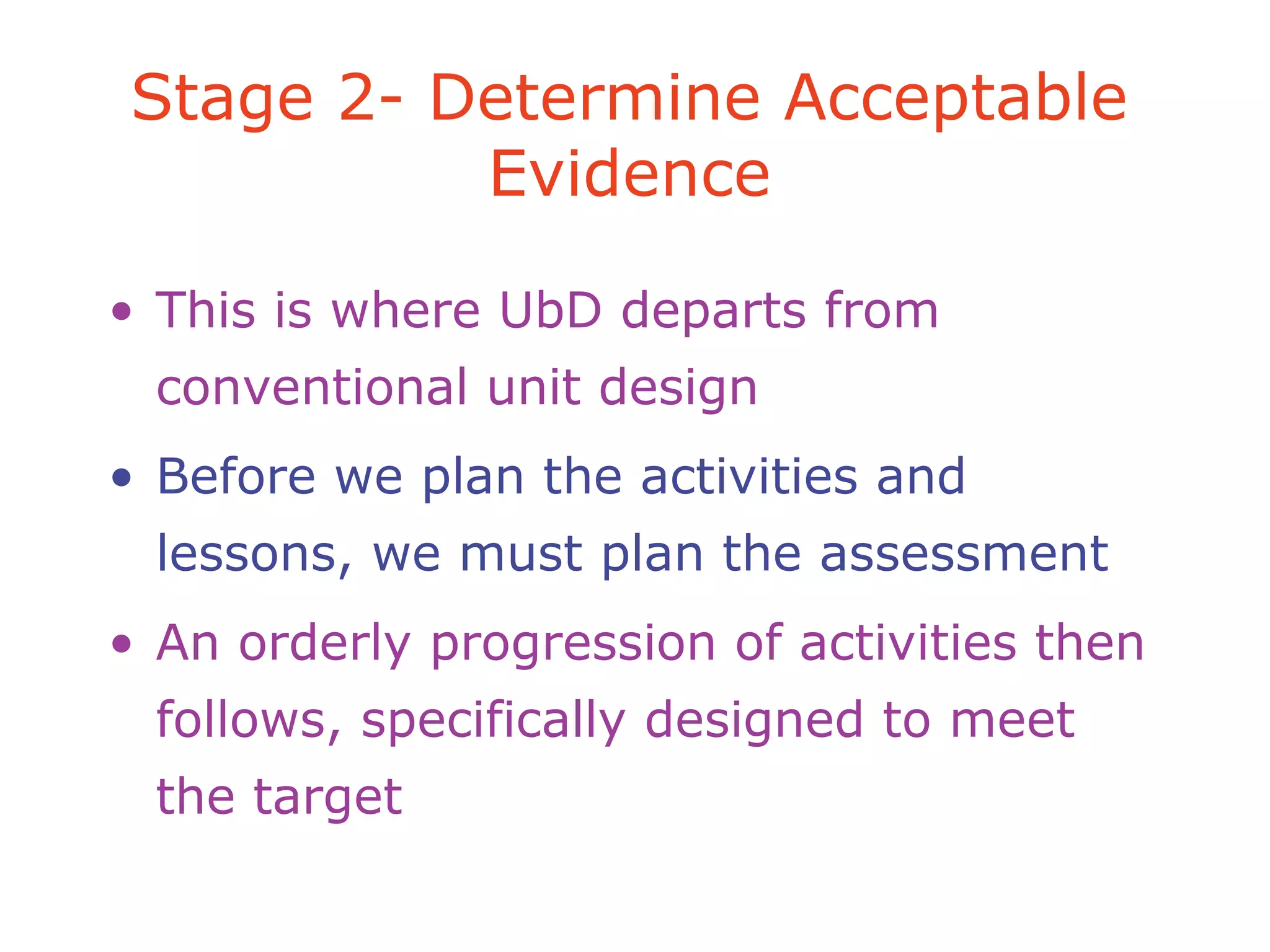• This is where UbD departs from
conventional unit design
• Before we plan the activities and
lessons, we must plan the assessment
• An orderly progression of activities then
follows, specifically designed to meet
the target
Stage 2- Determine Acceptable
Evidence
 