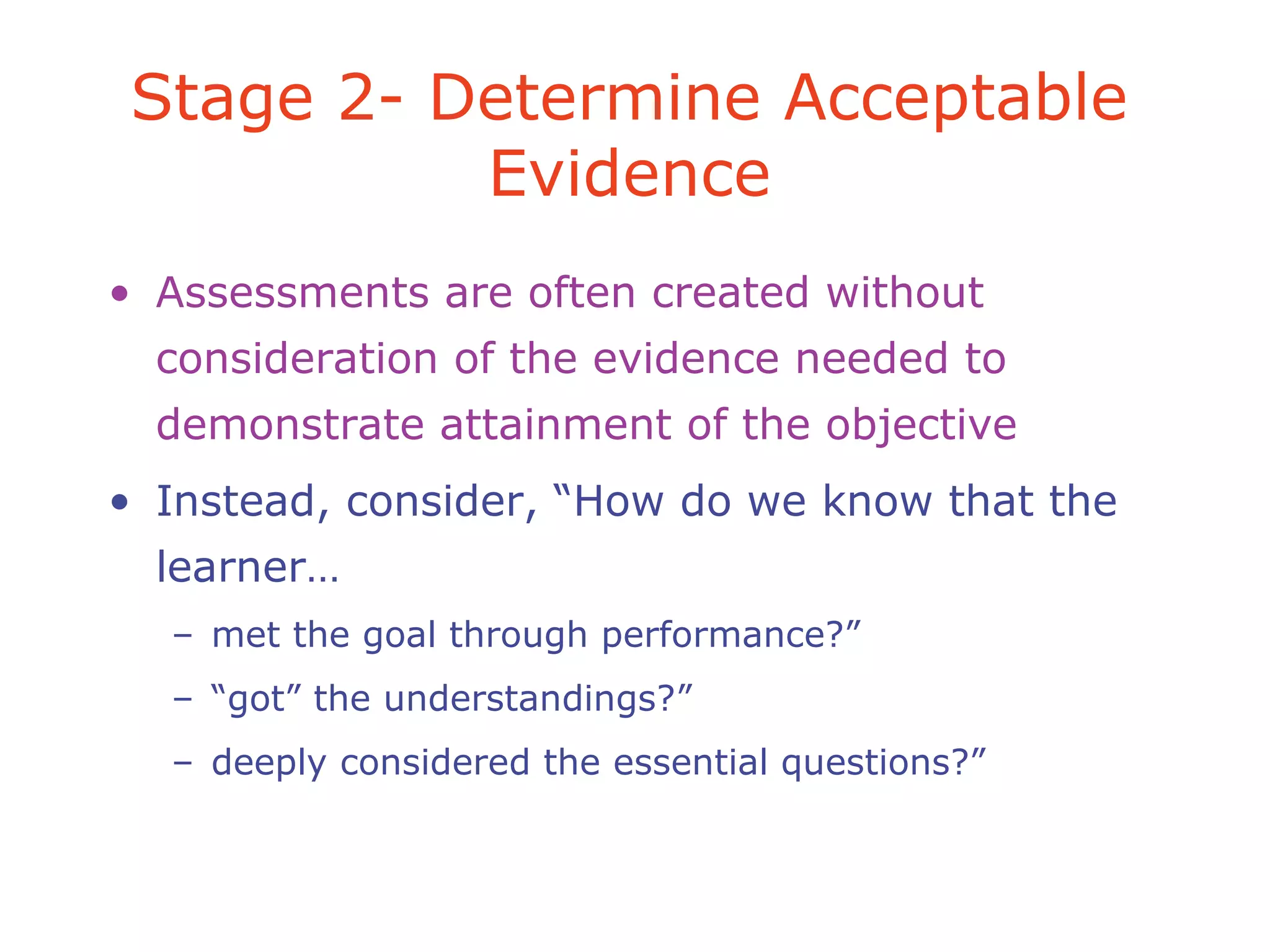 • Assessments are often created without
consideration of the evidence needed to
demonstrate attainment of the objective
• Instead, consider, “How do we know that the
learner…
– met the goal through performance?”
– “got” the understandings?”
– deeply considered the essential questions?”
Stage 2- Determine Acceptable
Evidence
 