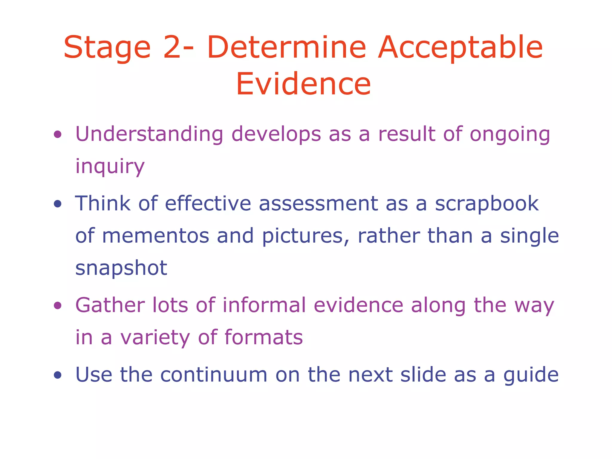 • Understanding develops as a result of ongoing
inquiry
• Think of effective assessment as a scrapbook
of mementos and pictures, rather than a single
snapshot
• Gather lots of informal evidence along the way
in a variety of formats
• Use the continuum on the next slide as a guide
Stage 2- Determine Acceptable
Evidence
 
