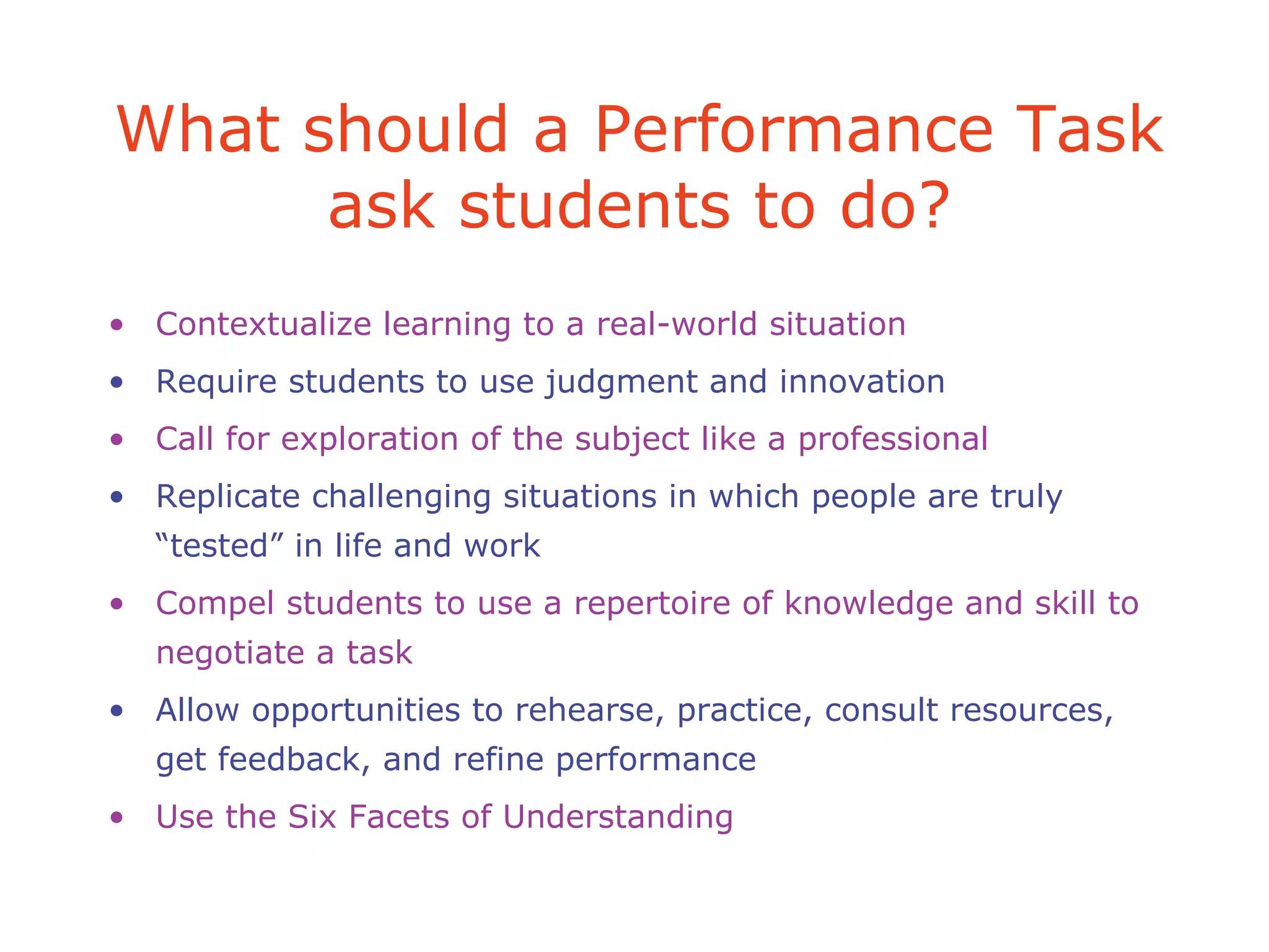 What should a Performance Task
ask students to do?
• Contextualize learning to a real-world situation
• Require students to use judgment and innovation
• Call for exploration of the subject like a professional
• Replicate challenging situations in which people are truly
“tested” in life and work
• Compel students to use a repertoire of knowledge and skill to
negotiate a task
• Allow opportunities to rehearse, practice, consult resources,
get feedback, and refine performance
• Use the Six Facets of Understanding
 