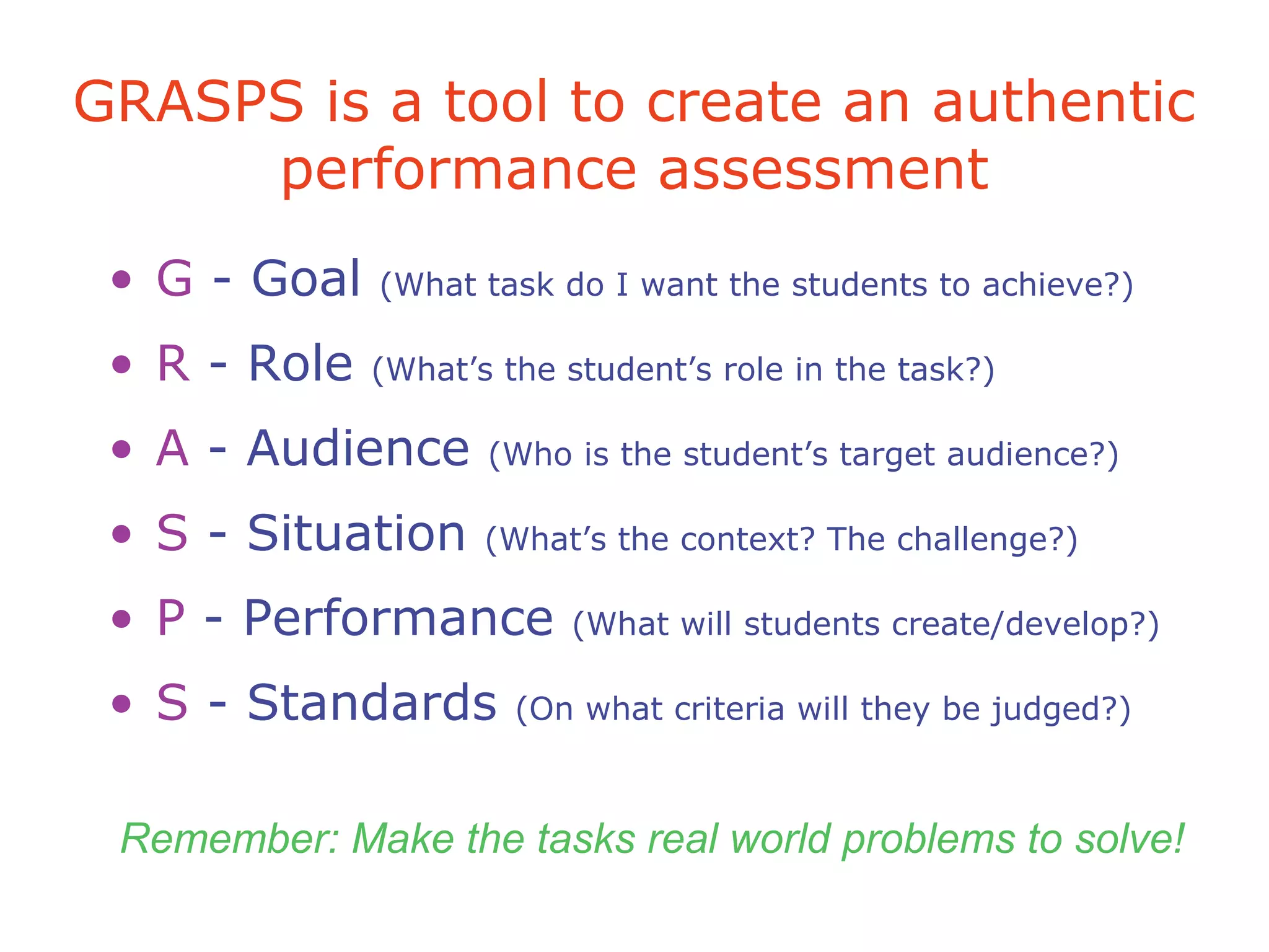 GRASPS is a tool to create an authentic
performance assessment
• G - Goal (What task do I want the students to achieve?)
• R - Role (What’s the student’s role in the task?)
• A - Audience (Who is the student’s target audience?)
• S - Situation (What’s the context? The challenge?)
• P - Performance (What will students create/develop?)
• S - Standards (On what criteria will they be judged?)
Remember: Make the tasks real world problems to solve!
 