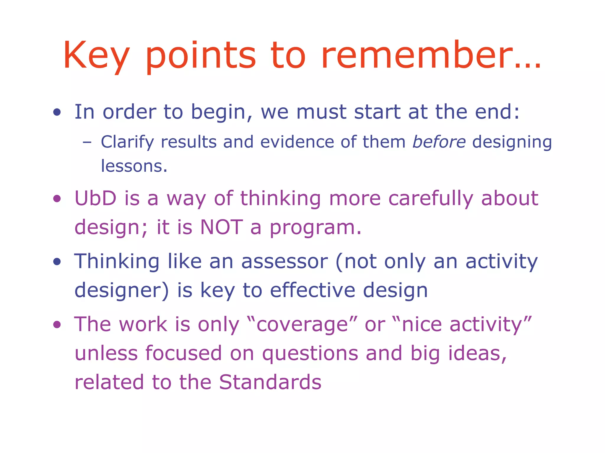 Key points to remember…
• In order to begin, we must start at the end:
– Clarify results and evidence of them before designing
lessons.
• UbD is a way of thinking more carefully about
design; it is NOT a program.
• Thinking like an assessor (not only an activity
designer) is key to effective design
• The work is only “coverage” or “nice activity”
unless focused on questions and big ideas,
related to the Standards
 