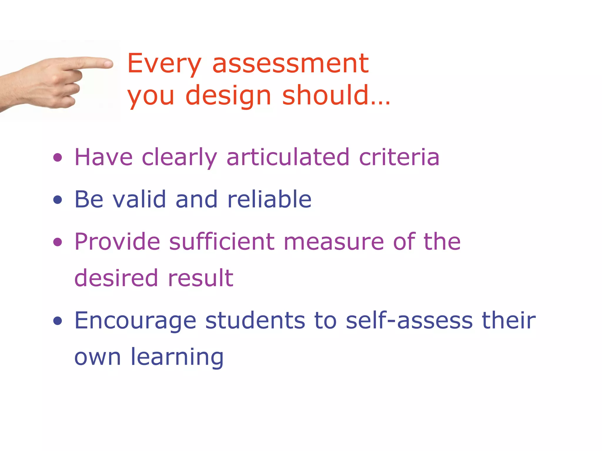 Every assessment
you design should…
• Have clearly articulated criteria
• Be valid and reliable
• Provide sufficient measure of the
desired result
• Encourage students to self-assess their
own learning
 