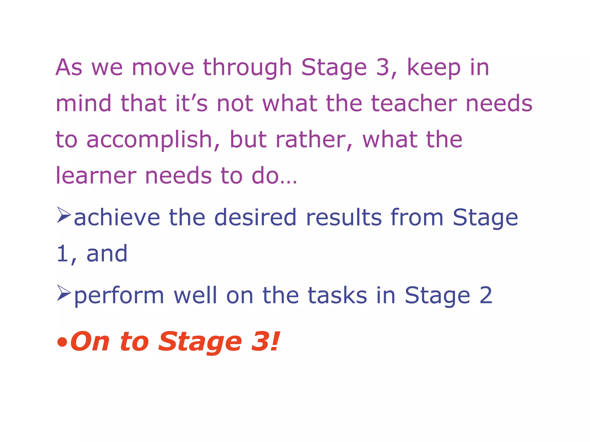 As we move through Stage 3, keep in
mind that it’s not what the teacher needs
to accomplish, but rather, what the
learner needs to do…
achieve the desired results from Stage
1, and
perform well on the tasks in Stage 2
•On to Stage 3!
 