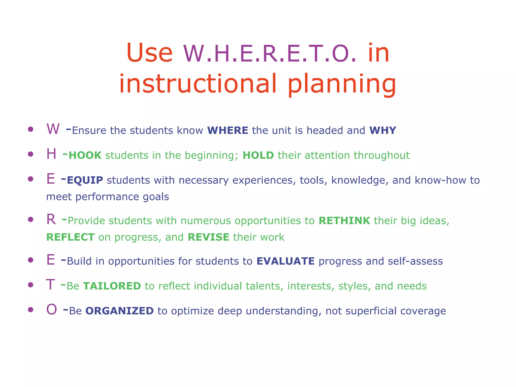 Use W.H.E.R.E.T.O. in
instructional planning
• W -Ensure the students know WHERE the unit is headed and WHY
• H -HOOK students in the beginning; HOLD their attention throughout
• E -EQUIP students with necessary experiences, tools, knowledge, and know-how to
meet performance goals
• R -Provide students with numerous opportunities to RETHINK their big ideas,
REFLECT on progress, and REVISE their work
• E -Build in opportunities for students to EVALUATE progress and self-assess
• T -Be TAILORED to reflect individual talents, interests, styles, and needs
• O -Be ORGANIZED to optimize deep understanding, not superficial coverage
 