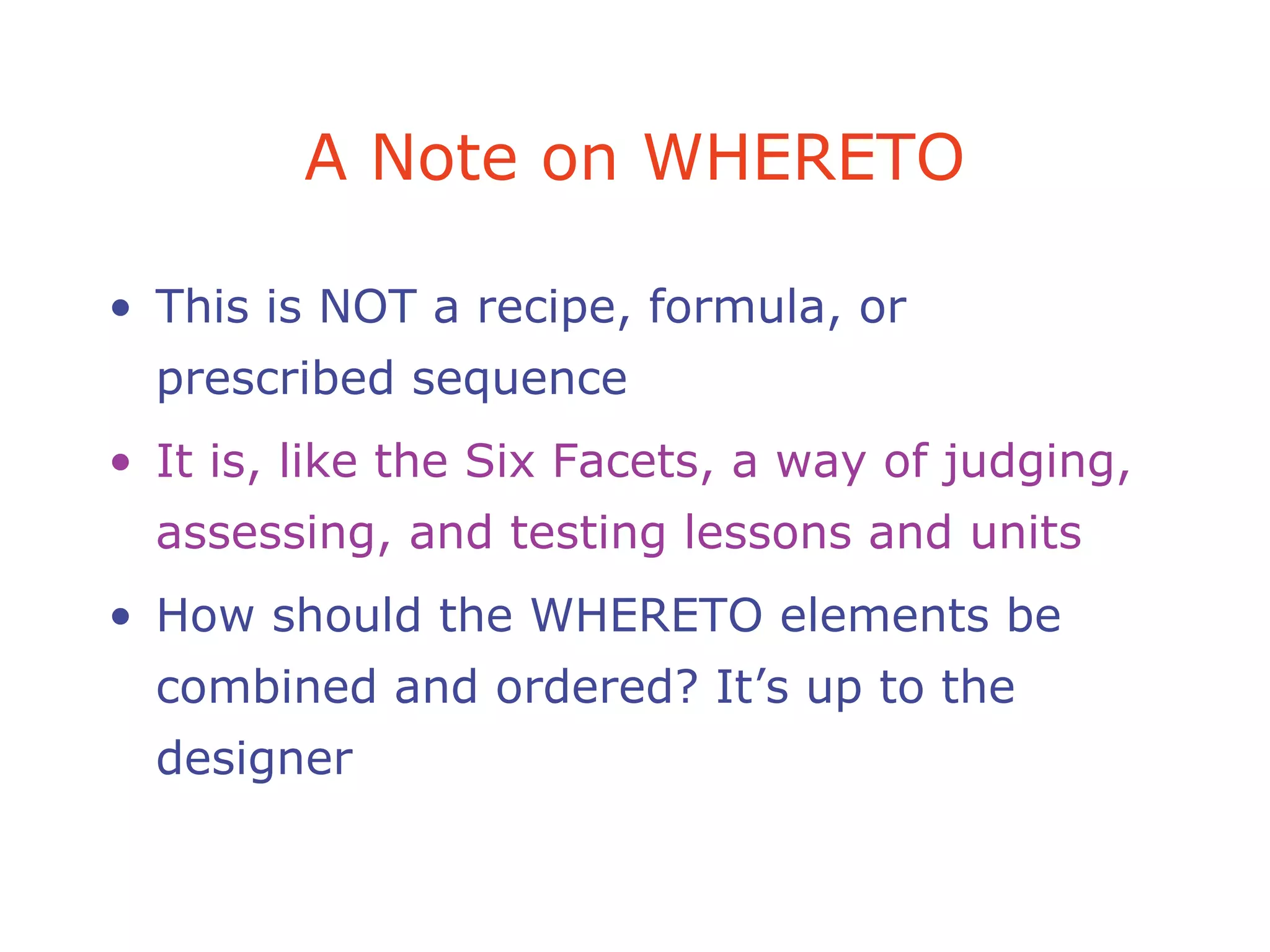 A Note on WHERETO
• This is NOT a recipe, formula, or
prescribed sequence
• It is, like the Six Facets, a way of judging,
assessing, and testing lessons and units
• How should the WHERETO elements be
combined and ordered? It’s up to the
designer
 