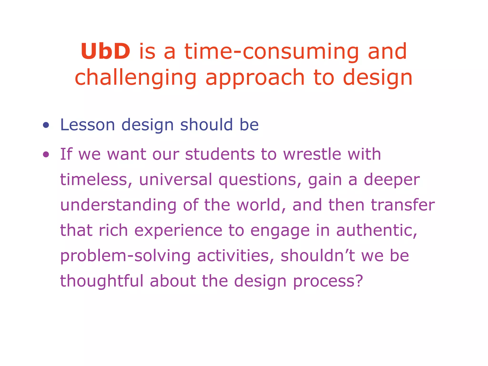 UbD is a time-consuming and
challenging approach to design
• Lesson design should be
• If we want our students to wrestle with
timeless, universal questions, gain a deeper
understanding of the world, and then transfer
that rich experience to engage in authentic,
problem-solving activities, shouldn’t we be
thoughtful about the design process?
 