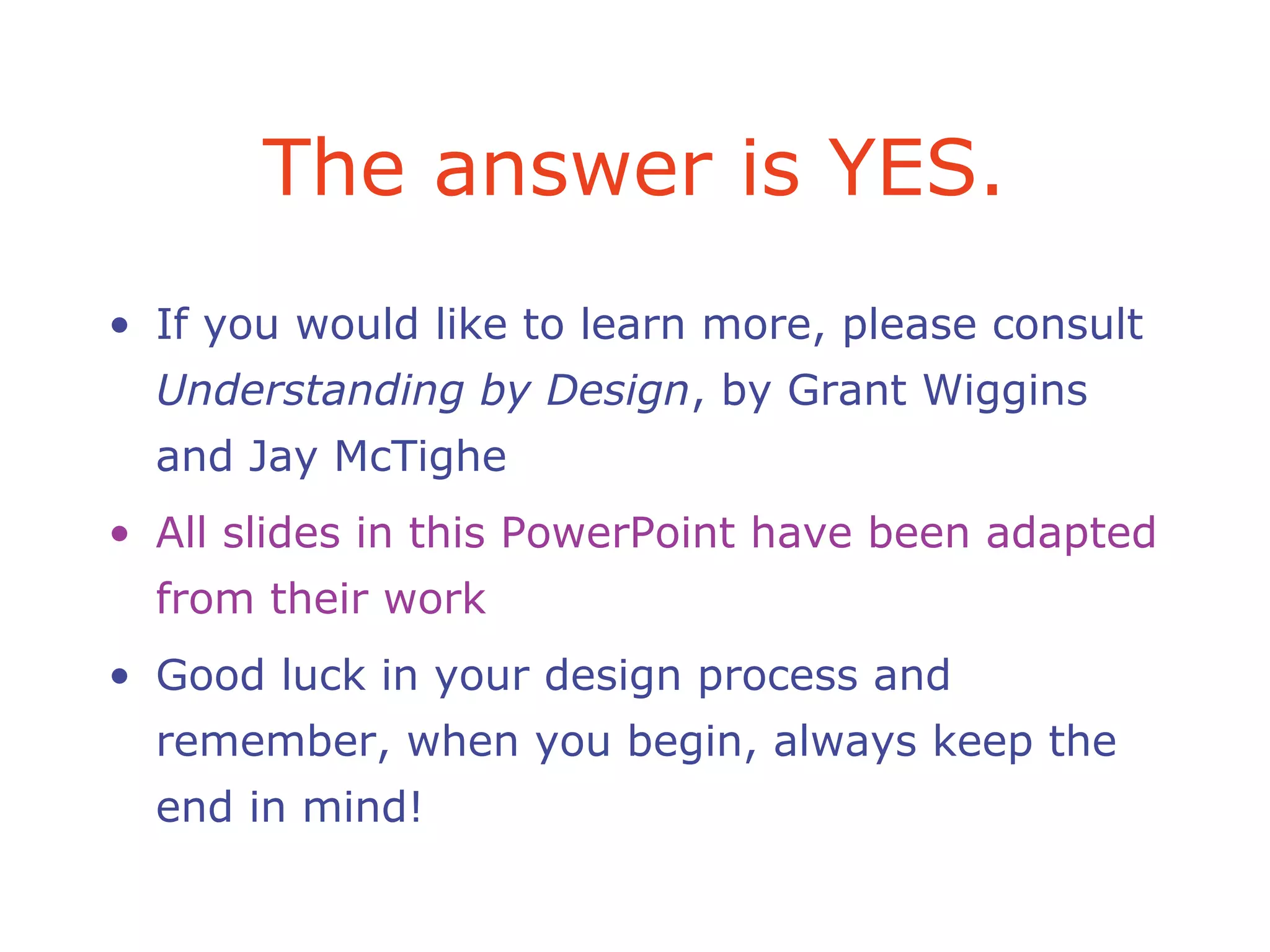 The answer is YES.
• If you would like to learn more, please consult
Understanding by Design, by Grant Wiggins
and Jay McTighe
• All slides in this PowerPoint have been adapted
from their work
• Good luck in your design process and
remember, when you begin, always keep the
end in mind!
 