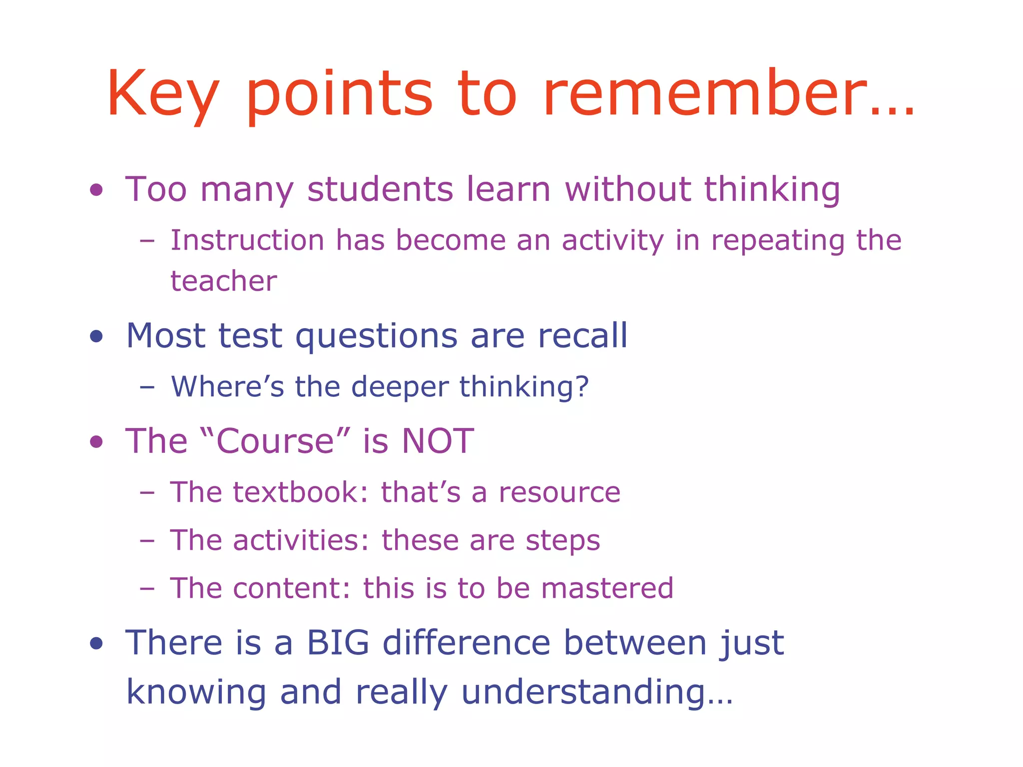Key points to remember…
• Too many students learn without thinking
– Instruction has become an activity in repeating the
teacher
• Most test questions are recall
– Where’s the deeper thinking?
• The “Course” is NOT
– The textbook: that’s a resource
– The activities: these are steps
– The content: this is to be mastered
• There is a BIG difference between just
knowing and really understanding…
 