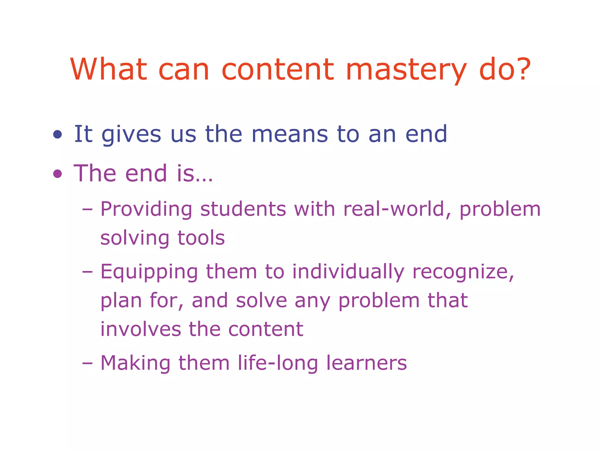 What can content mastery do?
• It gives us the means to an end
• The end is…
– Providing students with real-world, problem
solving tools
– Equipping them to individually recognize,
plan for, and solve any problem that
involves the content
– Making them life-long learners
 