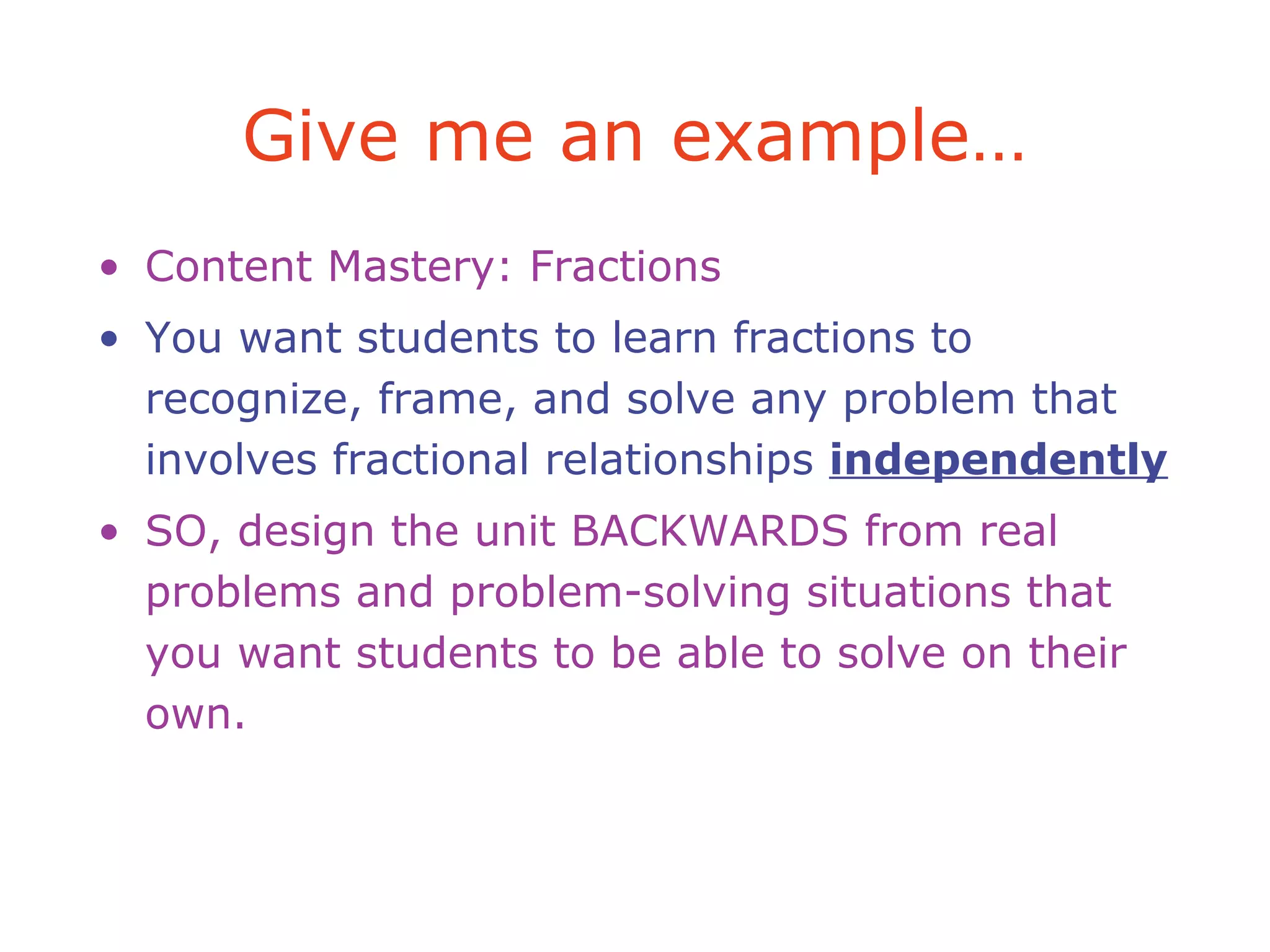 Give me an example…
• Content Mastery: Fractions
• You want students to learn fractions to
recognize, frame, and solve any problem that
involves fractional relationships independently
• SO, design the unit BACKWARDS from real
problems and problem-solving situations that
you want students to be able to solve on their
own.
 