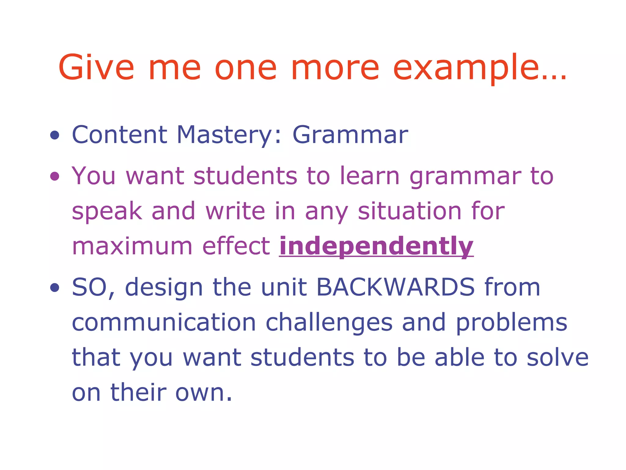 Give me one more example…
• Content Mastery: Grammar
• You want students to learn grammar to
speak and write in any situation for
maximum effect independently
• SO, design the unit BACKWARDS from
communication challenges and problems
that you want students to be able to solve
on their own.
 
