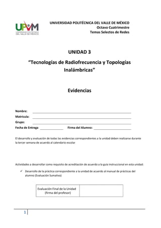 UNIVERSIDAD POLITÉCNICA DEL VALLE DE MÉXICO
                                                     Octavo Cuatrimestre
                                                 Temas Selectos de Redes




                                            UNIDAD 3
           “Tecnologías de Radiofrecuencia y Topologías
                          Inalámbricas”


                                           Evidencias


Nombre:
Matricula:
Grupo:
Fecha de Entrega                           Firma del Alumno:


El desarrollo y evaluación de todas las evidencias correspondientes a la unidad deben realizarse durante
la tercer semana de acuerdo al calendario escolar




Actividades a desarrollar como requisito de acreditación de acuerdo a la guía instruccional en esta unidad:

     Desarrollo de la práctica correspondiente a la unidad de acuerdo al manual de prácticas del
      alumno (Evaluación Sumativa)



                  Evaluación Final de la Unidad
                       (firma del profesor)




       1
 