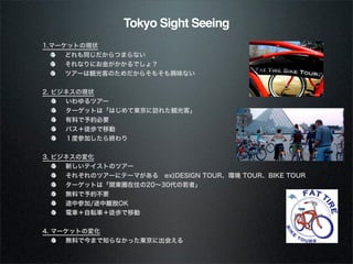 Tokyo Sight Seeing1.マーケットの現状     どれも同じだからつまらない     それなりにお金がかかるでしょ？     ツアーは観光客のためだからそもそも興味ない2. ビジネスの現状     いわゆるツアー     ターゲットは「はじめて東京に訪れた観光客」     有料で予約必要     バス＋徒歩で移動     １度参加したら終わり3. ビジネスの変化     新しいテイストのツアー     それぞれのツアーにテーマがある ex)DESIGN TOUR、環境 TOUR、BIKE TOUR     ターゲットは「関東圏在住の20∼30代の若者」     無料で予約不要     途中参加/途中離脱OK     電車＋自転車＋徒歩で移動4. マーケットの変化     無料で今まで知らなかった東京に出会える 
