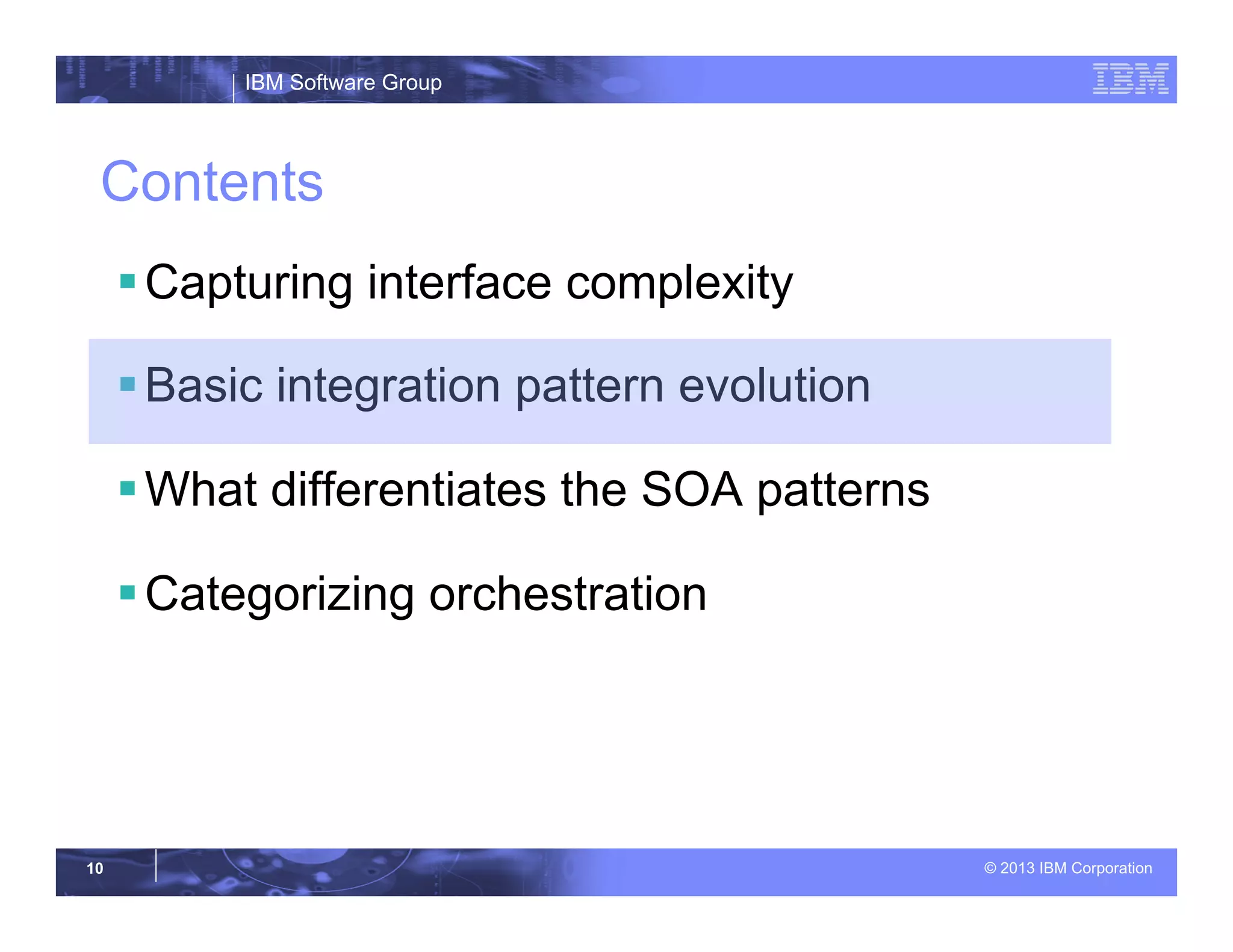 IBM Software Group
© 2013 IBM Corporation10
Contents
§ Capturing interface complexity
§ Basic integration pattern evolution
§ What differentiates the SOA patterns
§ Categorizing orchestration
 