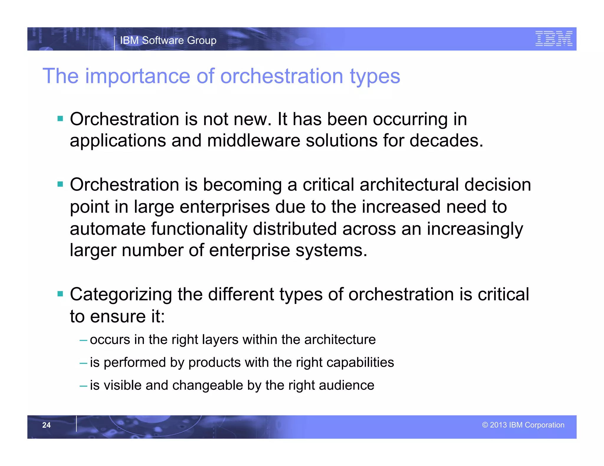 IBM Software Group
© 2013 IBM Corporation24
The importance of orchestration types
§  Orchestration is not new. It has been occurring in
applications and middleware solutions for decades.
§  Orchestration is becoming a critical architectural decision
point in large enterprises due to the increased need to
automate functionality distributed across an increasingly
larger number of enterprise systems.
§  Categorizing the different types of orchestration is critical
to ensure it:
– occurs in the right layers within the architecture
– is performed by products with the right capabilities
– is visible and changeable by the right audience
 