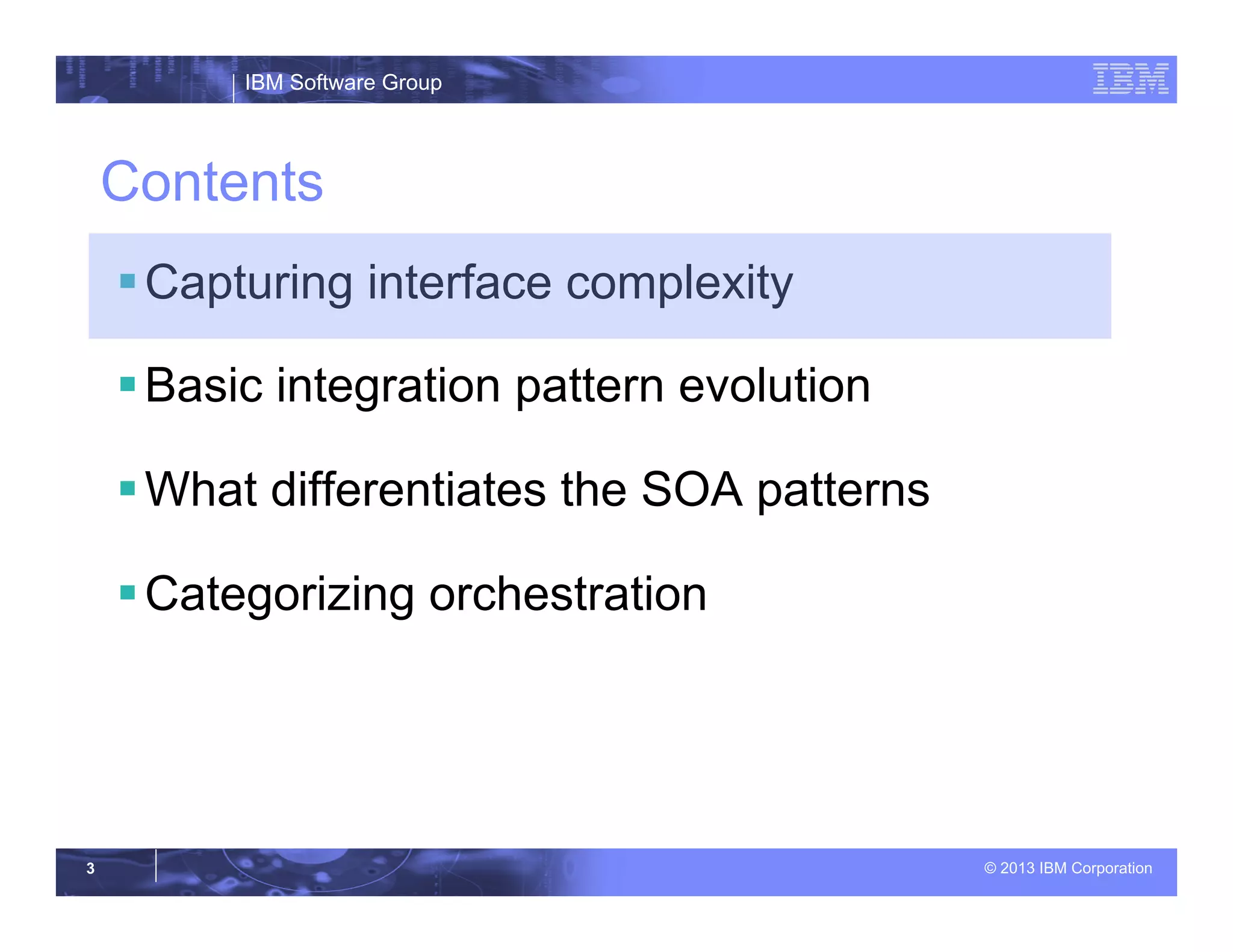 IBM Software Group
© 2013 IBM Corporation3
Contents
§ Capturing interface complexity
§ Basic integration pattern evolution
§ What differentiates the SOA patterns
§ Categorizing orchestration
 