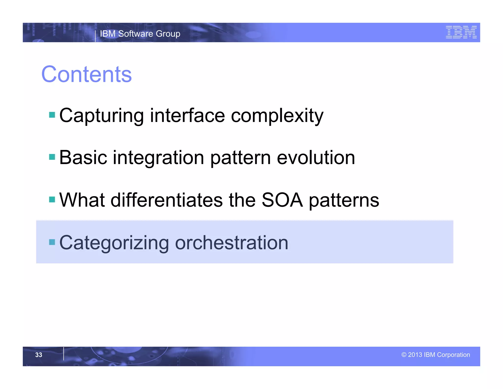 IBM Software Group
© 2013 IBM Corporation33
Contents
§ Capturing interface complexity
§ Basic integration pattern evolution
§ What differentiates the SOA patterns
§ Categorizing orchestration
 