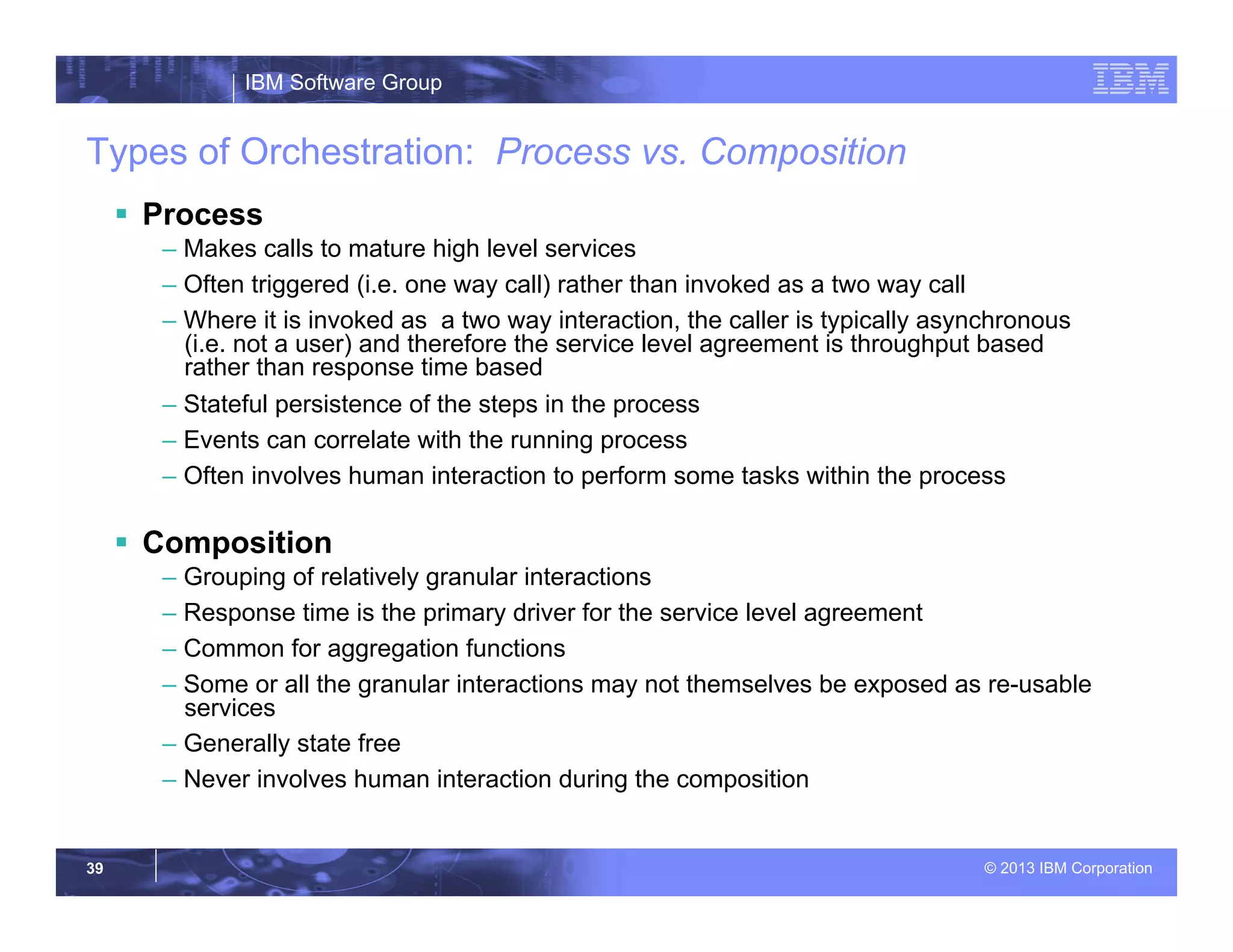 IBM Software Group
© 2013 IBM Corporation39
Types of Orchestration: Process vs. Composition
§  Process
– Makes calls to mature high level services
– Often triggered (i.e. one way call) rather than invoked as a two way call
– Where it is invoked as a two way interaction, the caller is typically asynchronous
(i.e. not a user) and therefore the service level agreement is throughput based
rather than response time based
– Stateful persistence of the steps in the process
– Events can correlate with the running process
– Often involves human interaction to perform some tasks within the process
§  Composition
– Grouping of relatively granular interactions
– Response time is the primary driver for the service level agreement
– Common for aggregation functions
– Some or all the granular interactions may not themselves be exposed as re-usable
services
– Generally state free
– Never involves human interaction during the composition
 