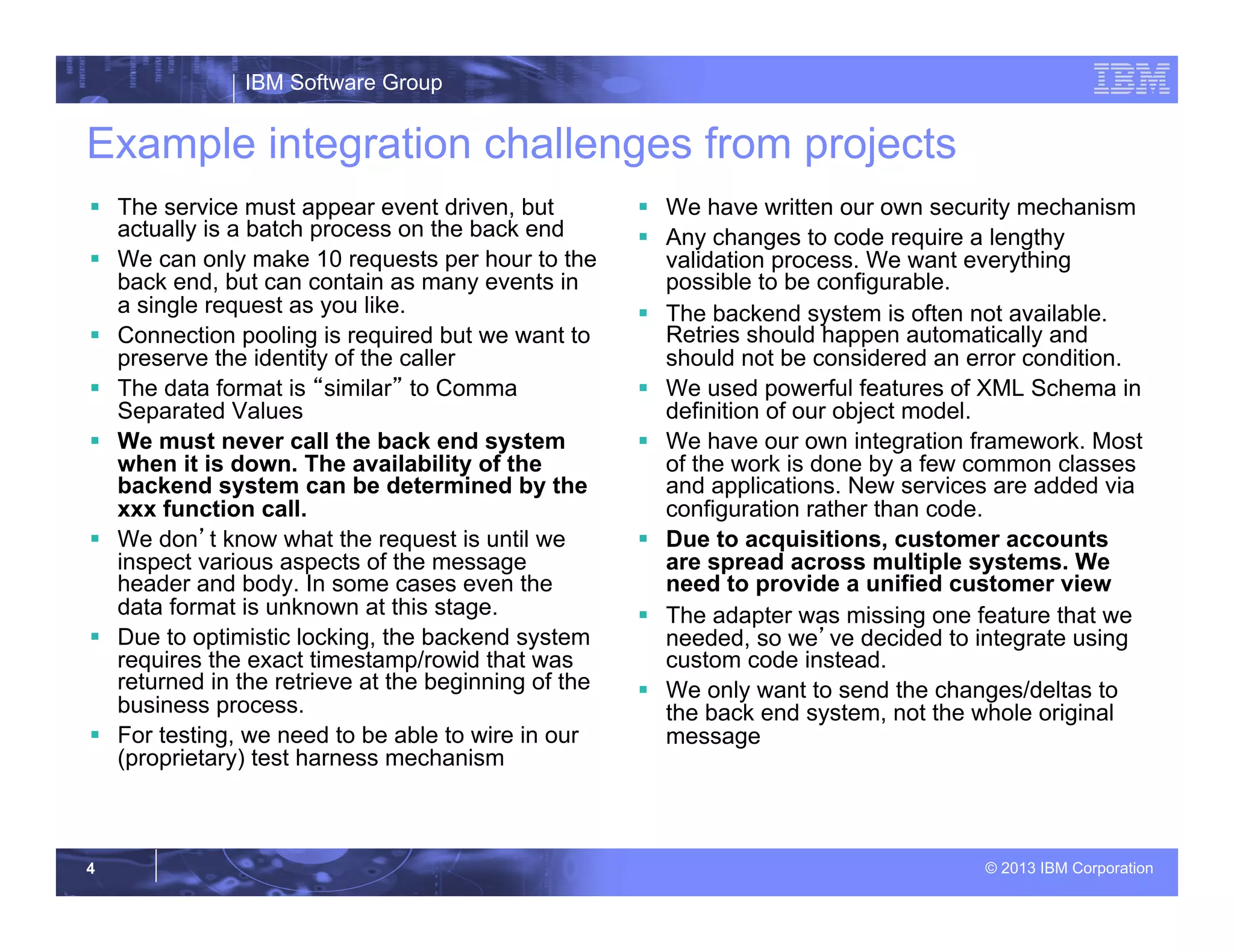 IBM Software Group
© 2013 IBM Corporation4
Example integration challenges from projects
§  The service must appear event driven, but
actually is a batch process on the back end
§  We can only make 10 requests per hour to the
back end, but can contain as many events in
a single request as you like.
§  Connection pooling is required but we want to
preserve the identity of the caller
§  The data format is “similar” to Comma
Separated Values
§  We must never call the back end system
when it is down. The availability of the
backend system can be determined by the
xxx function call.
§  We don’t know what the request is until we
inspect various aspects of the message
header and body. In some cases even the
data format is unknown at this stage.
§  Due to optimistic locking, the backend system
requires the exact timestamp/rowid that was
returned in the retrieve at the beginning of the
business process.
§  For testing, we need to be able to wire in our
(proprietary) test harness mechanism
§  We have written our own security mechanism
§  Any changes to code require a lengthy
validation process. We want everything
possible to be configurable.
§  The backend system is often not available.
Retries should happen automatically and
should not be considered an error condition.
§  We used powerful features of XML Schema in
definition of our object model.
§  We have our own integration framework. Most
of the work is done by a few common classes
and applications. New services are added via
configuration rather than code.
§  Due to acquisitions, customer accounts
are spread across multiple systems. We
need to provide a unified customer view
§  The adapter was missing one feature that we
needed, so we’ve decided to integrate using
custom code instead.
§  We only want to send the changes/deltas to
the back end system, not the whole original
message
 