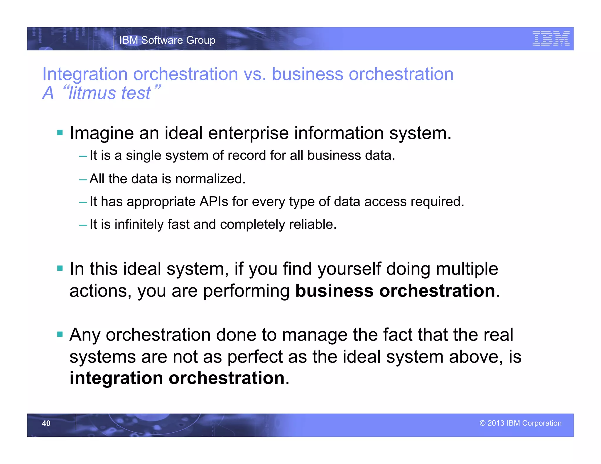 IBM Software Group
© 2013 IBM Corporation40
Integration orchestration vs. business orchestration
A “litmus test”
§  Imagine an ideal enterprise information system.
– It is a single system of record for all business data.
– All the data is normalized.
– It has appropriate APIs for every type of data access required.
– It is infinitely fast and completely reliable.
§  In this ideal system, if you find yourself doing multiple
actions, you are performing business orchestration.
§  Any orchestration done to manage the fact that the real
systems are not as perfect as the ideal system above, is
integration orchestration.
 