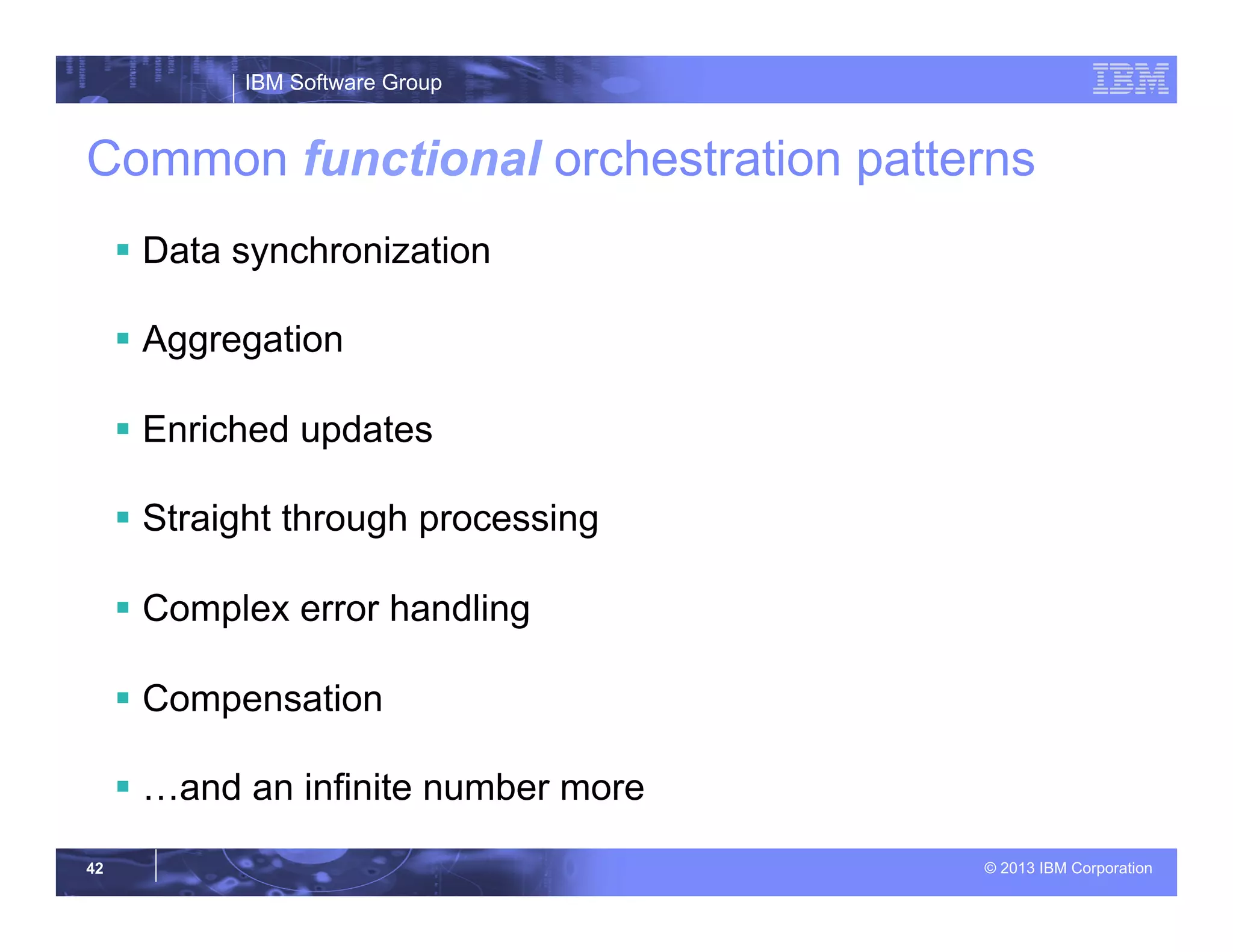 IBM Software Group
© 2013 IBM Corporation42
Common functional orchestration patterns
§  Data synchronization
§  Aggregation
§  Enriched updates
§  Straight through processing
§  Complex error handling
§  Compensation
§  …and an infinite number more
 