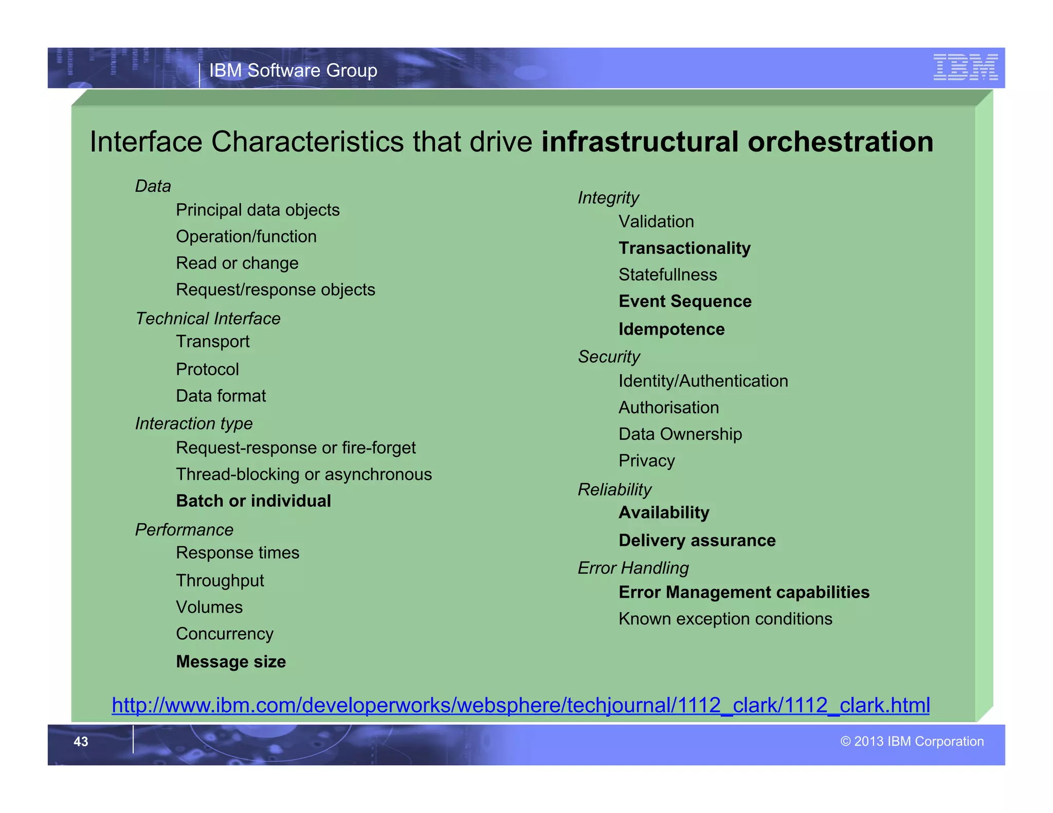 IBM Software Group
© 2013 IBM Corporation43
Interface Characteristics that drive infrastructural orchestration
Data
Principal data objects
Operation/function
Read or change
Request/response objects
Technical Interface
Transport
Protocol
Data format
Interaction type
Request-response or fire-forget
Thread-blocking or asynchronous
Batch or individual
Performance
Response times
Throughput
Volumes
Concurrency
Message size
Integrity
Validation
Transactionality
Statefullness
Event Sequence
Idempotence
Security
Identity/Authentication
Authorisation
Data Ownership
Privacy
Reliability
Availability
Delivery assurance
Error Handling
Error Management capabilities
Known exception conditions
http://www.ibm.com/developerworks/websphere/techjournal/1112_clark/1112_clark.html
 