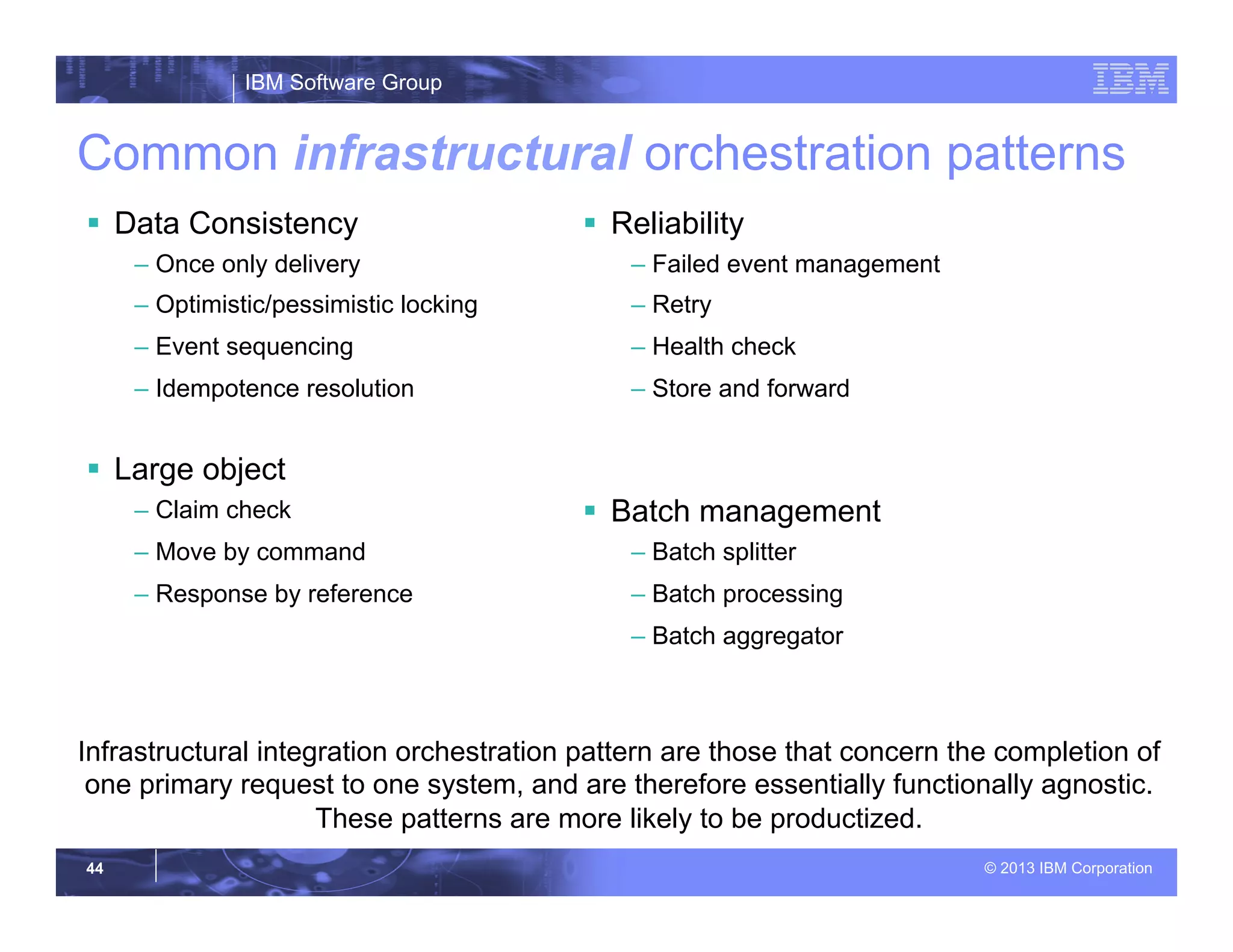 IBM Software Group
© 2013 IBM Corporation44
Common infrastructural orchestration patterns
§  Data Consistency
– Once only delivery
– Optimistic/pessimistic locking
– Event sequencing
– Idempotence resolution
§  Large object
– Claim check
– Move by command
– Response by reference
§  Reliability
– Failed event management
– Retry
– Health check
– Store and forward
§  Batch management
– Batch splitter
– Batch processing
– Batch aggregator
Infrastructural integration orchestration pattern are those that concern the completion of
one primary request to one system, and are therefore essentially functionally agnostic.
These patterns are more likely to be productized.
 
