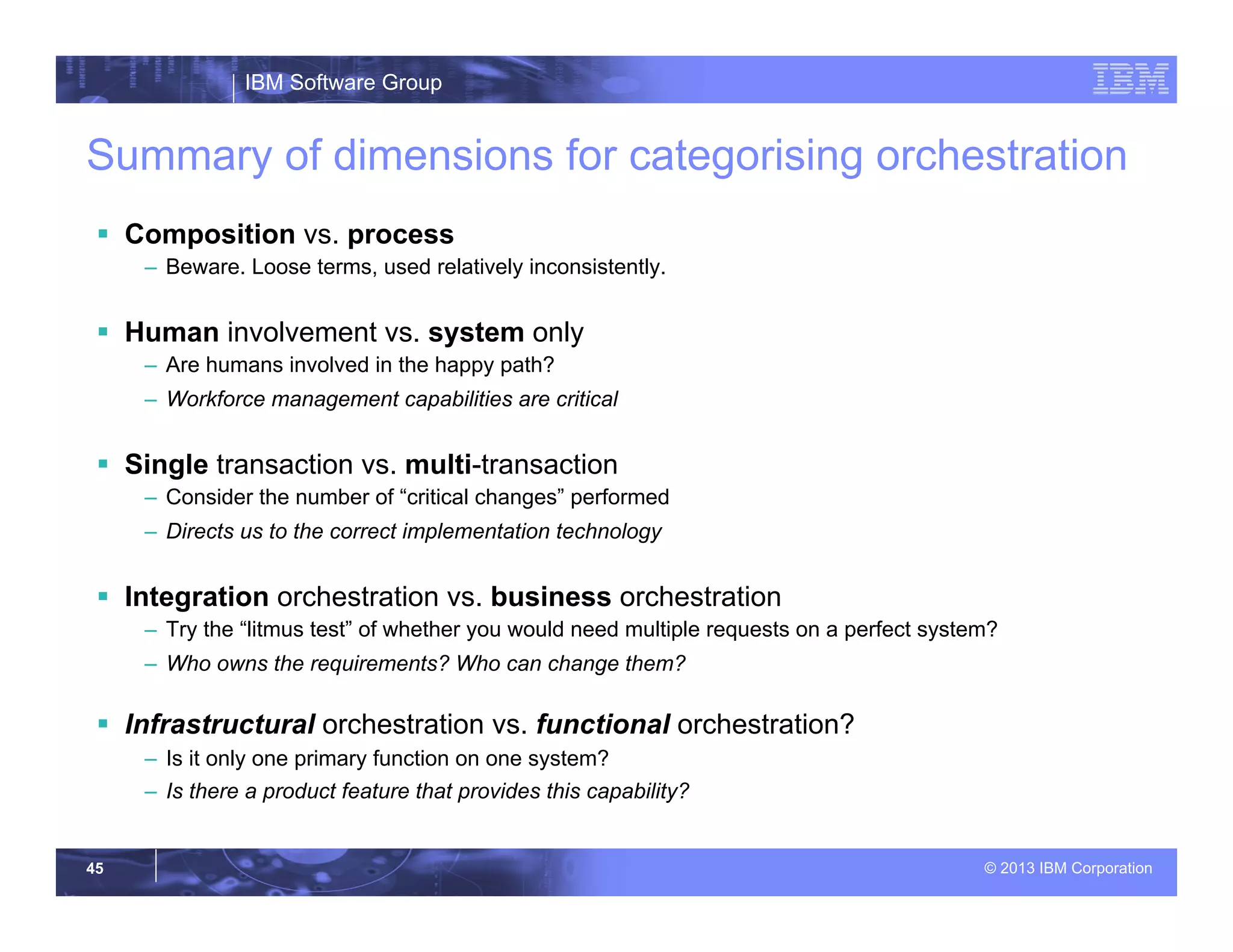 IBM Software Group
© 2013 IBM Corporation45
Summary of dimensions for categorising orchestration
§  Composition vs. process
–  Beware. Loose terms, used relatively inconsistently.
§  Human involvement vs. system only
–  Are humans involved in the happy path?
–  Workforce management capabilities are critical
§  Single transaction vs. multi-transaction
–  Consider the number of “critical changes” performed
–  Directs us to the correct implementation technology
§  Integration orchestration vs. business orchestration
–  Try the “litmus test” of whether you would need multiple requests on a perfect system?
–  Who owns the requirements? Who can change them?
§  Infrastructural orchestration vs. functional orchestration?
–  Is it only one primary function on one system?
–  Is there a product feature that provides this capability?
 
