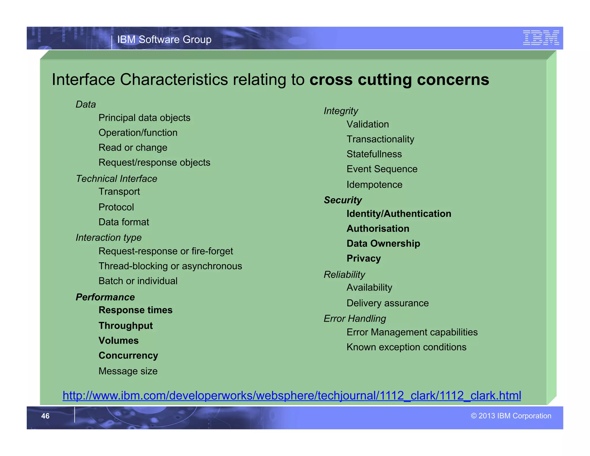 IBM Software Group
© 2013 IBM Corporation46
Interface Characteristics relating to cross cutting concerns
Data
Principal data objects
Operation/function
Read or change
Request/response objects
Technical Interface
Transport
Protocol
Data format
Interaction type
Request-response or fire-forget
Thread-blocking or asynchronous
Batch or individual
Performance
Response times
Throughput
Volumes
Concurrency
Message size
Integrity
Validation
Transactionality
Statefullness
Event Sequence
Idempotence
Security
Identity/Authentication
Authorisation
Data Ownership
Privacy
Reliability
Availability
Delivery assurance
Error Handling
Error Management capabilities
Known exception conditions
http://www.ibm.com/developerworks/websphere/techjournal/1112_clark/1112_clark.html
 
