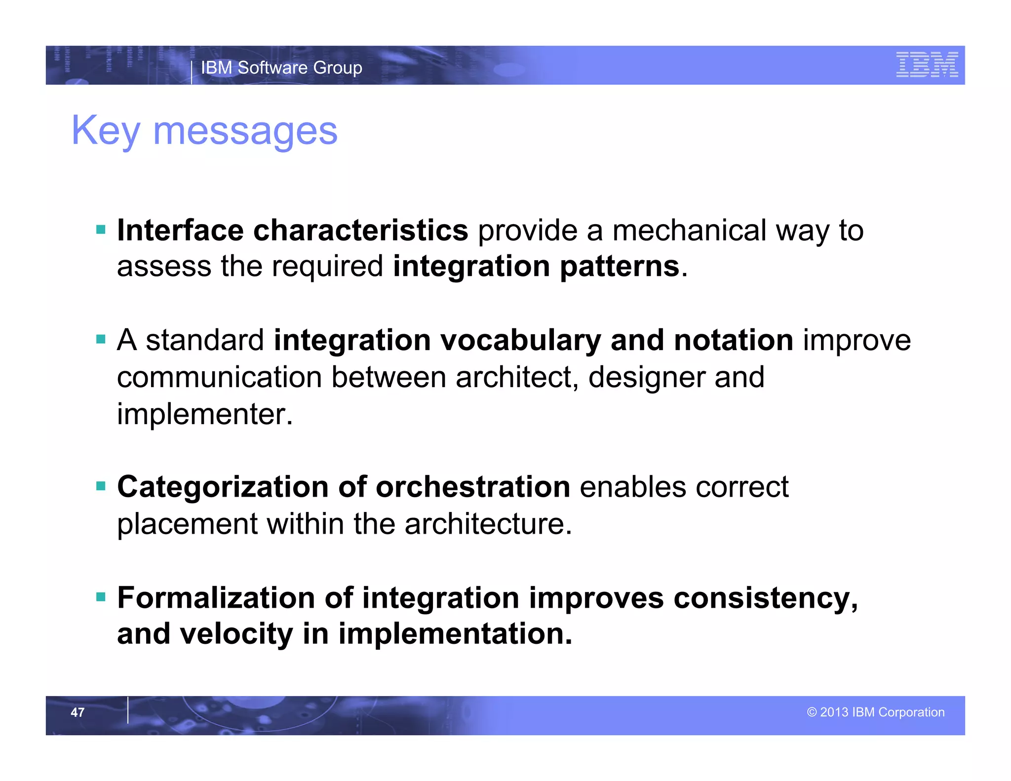 IBM Software Group
© 2013 IBM Corporation47
Key messages
§  Interface characteristics provide a mechanical way to
assess the required integration patterns.
§  A standard integration vocabulary and notation improve
communication between architect, designer and
implementer.
§  Categorization of orchestration enables correct
placement within the architecture.
§  Formalization of integration improves consistency,
and velocity in implementation.
 