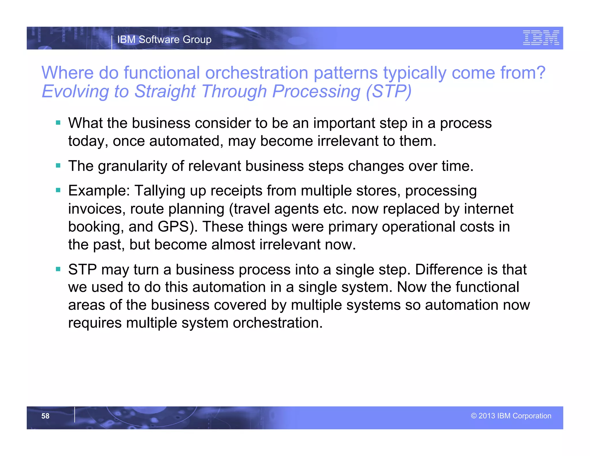 IBM Software Group
© 2013 IBM Corporation58
Where do functional orchestration patterns typically come from?
Evolving to Straight Through Processing (STP)
§  What the business consider to be an important step in a process
today, once automated, may become irrelevant to them.
§  The granularity of relevant business steps changes over time.
§  Example: Tallying up receipts from multiple stores, processing
invoices, route planning (travel agents etc. now replaced by internet
booking, and GPS). These things were primary operational costs in
the past, but become almost irrelevant now.
§  STP may turn a business process into a single step. Difference is that
we used to do this automation in a single system. Now the functional
areas of the business covered by multiple systems so automation now
requires multiple system orchestration.
 