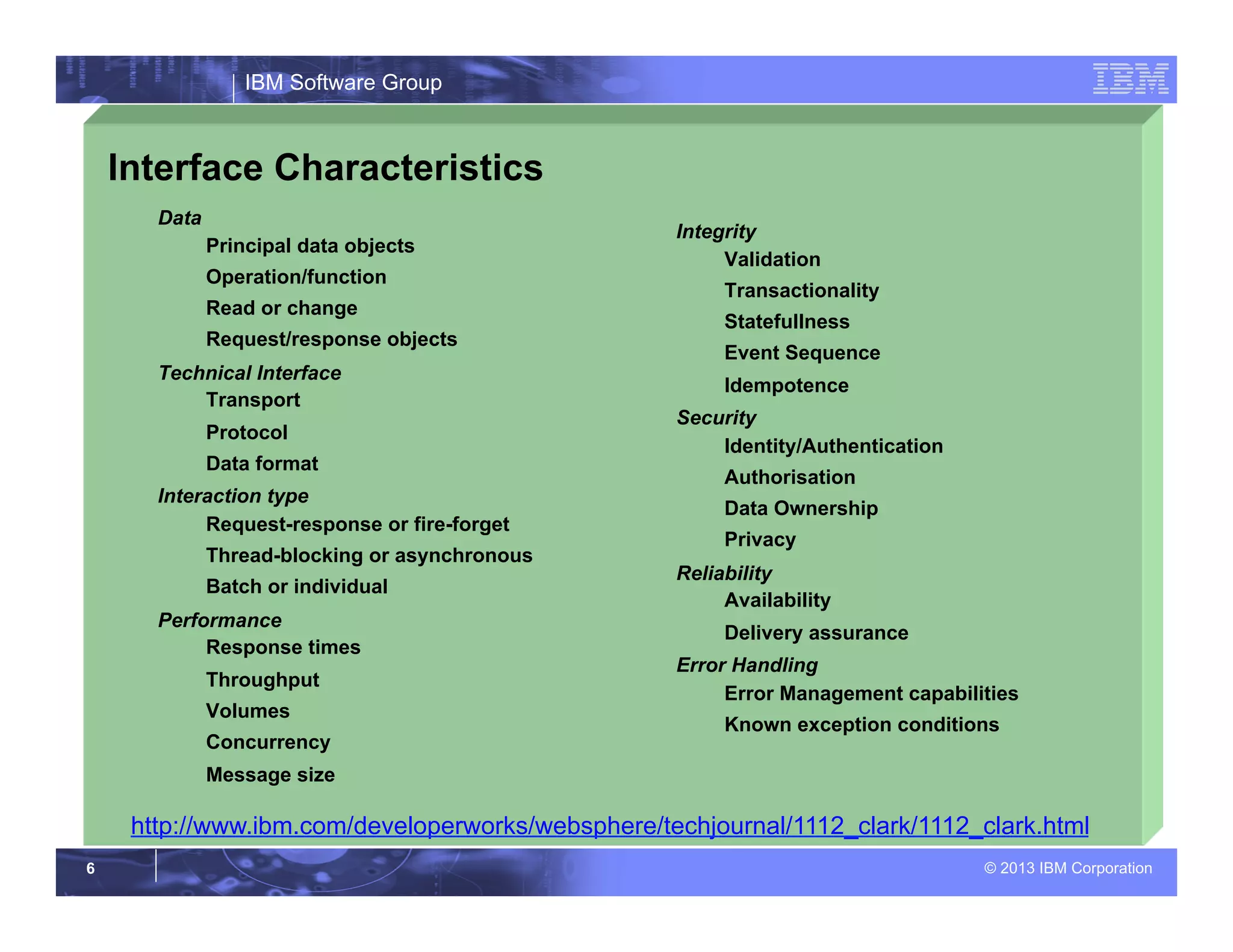 IBM Software Group
© 2013 IBM Corporation6
Interface Characteristics
Data
Principal data objects
Operation/function
Read or change
Request/response objects
Technical Interface
Transport
Protocol
Data format
Interaction type
Request-response or fire-forget
Thread-blocking or asynchronous
Batch or individual
Performance
Response times
Throughput
Volumes
Concurrency
Message size
Integrity
Validation
Transactionality
Statefullness
Event Sequence
Idempotence
Security
Identity/Authentication
Authorisation
Data Ownership
Privacy
Reliability
Availability
Delivery assurance
Error Handling
Error Management capabilities
Known exception conditions
http://www.ibm.com/developerworks/websphere/techjournal/1112_clark/1112_clark.html
 