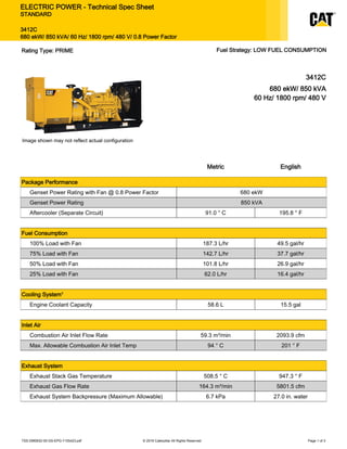 3412C
680 ekW/ 850 kVA
60 Hz/ 1800 rpm/ 480 V
Image shown may not reflect actual configuration
Metric English
Package Performance
Genset Power Rating with Fan @ 0.8 Power Factor 680 ekW
Genset Power Rating 850 kVA
Aftercooler (Separate Circuit) 91.0 ° C 195.8 ° F
Fuel Consumption
100% Load with Fan 187.3 L/hr 49.5 gal/hr
75% Load with Fan 142.7 L/hr 37.7 gal/hr
50% Load with Fan 101.8 L/hr 26.9 gal/hr
25% Load with Fan 62.0 L/hr 16.4 gal/hr
Cooling System¹
Engine Coolant Capacity 58.6 L 15.5 gal
Inlet Air
Combustion Air Inlet Flow Rate 59.3 m³/min 2093.9 cfm
Max. Allowable Combustion Air Inlet Temp 94 ° C 201 ° F
Exhaust System
Exhaust Stack Gas Temperature 508.5 ° C 947.3 ° F
Exhaust Gas Flow Rate 164.3 m³/min 5801.5 cfm
Exhaust System Backpressure (Maximum Allowable) 6.7 kPa 27.0 in. water
TSS-DM0632-05-GS-EPG-7155423.pdf © 2016 Caterpillar All Rights Reserved Page 1 of 3
ELECTRIC POWER - Technical Spec Sheet
STANDARD
3412C
680 ekW/ 850 kVA/ 60 Hz/ 1800 rpm/ 480 V/ 0.8 Power Factor
Rating Type: PRIME Fuel Strategy: LOW FUEL CONSUMPTION
 