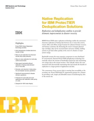 IBM Systems and Technology
Solution Brief
Protect More. Store Less.®
Native Replication
for IBM ProtecTIER
Deduplication Solutions
Replication and deduplication combine to provide
dramatic improvements in disaster recovery
Highlights
ProtecTIER® Native Replication
technology provides:
●
Inline deduplication enabled electronic
transfer of data
●
Many-to-one replication for enhanced
remote office data protection
●
Many-to-many replication for multi-data
center environments
●
High-speed, bandwidth efficient
replication of backup data between
one or more sites
●
Dramatic cost reduction in data protec-
tion and disaster recovery operations
●
Signiﬁcant improvements to disaster
recovery operations
●
Protection for more data and more
applications with replication while saving
on costs
●
Designed for 100% data integrity
IBM® ProtecTIER native replication technology enables the automated
electronic replication of backup data between one or more data centers,
remote offices and offsite storage locations for enhanced disaster recovery
and business continuity. By eliminating the need to transport physical
tape cartridges, data can be recovered faster and more reliably, enabling
systems to get back online quickly in the event of a disaster or major
system outage.
Bandwidth remains the most expensive component in most distributed
IT environments. Patented ProtecTIER deduplication technology dra-
matically reduces the amount of bandwidth required by only transmitting
new unique data to the remote location. This radically reduces the costs
associated with electronically transmitting data and extends the beneﬁts of
replication to a larger portion of applications and data.
The cornerstone of any recovery plan is ensuring data accessibility at the
secondary site. ProtecTIER helps IT organizations prepare for a disaster
by providing a safe, simple and affordable means of transferring key data
to the remote site.
 