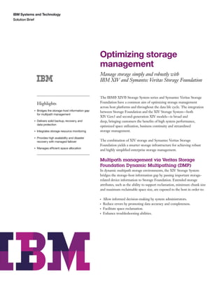 IBM Systems and Technology
Solution Brief




                                                          Optimizing storage
                                                          management
                                                          Manage storage simply and robustly with
                                                          IBM XIV and Symantec Veritas Storage Foundation


                                                          The IBM® XIV® Storage System series and Symantec Veritas Storage
               Highlights                                 Foundation have a common aim of optimizing storage management
                                                          across host platforms and throughout the data life cycle. The integration
           ●   Bridges the storage-host information gap   between Storage Foundation and the XIV Storage System—both
               for multipath management
                                                          XIV Gen3 and second-generation XIV models—is broad and
           ●   Delivers solid backup, recovery, and       deep, bringing customers the beneﬁts of high system performance,
               data protection
                                                          optimized space utilization, business continuity and streamlined
           ●   Integrates storage resource monitoring     storage management.
           ●   Provides high availability and disaster
               recovery with managed failover             The combination of XIV storage and Symantec Veritas Storage
                                                          Foundation yields a smarter storage infrastructure for achieving robust
           ●   Manages efficient space allocation
                                                          and highly simpliﬁed enterprise storage management.

                                                          Multipath management via Veritas Storage
                                                          Foundation Dynamic Multipathing (DMP)
                                                          In dynamic multipath storage environments, the XIV Storage System
                                                          bridges the storage-host information gap by passing important storage-
                                                          related device information to Storage Foundation. Extended storage
                                                          attributes, such as the ability to support reclamation, minimum chunk size
                                                          and maximum reclaimable space size, are exposed to the host in order to:

                                                          ●   Allow informed decision-making by system administrators.
                                                          ●   Reduce errors by promoting data accuracy and completeness.
                                                          ●   Facilitate space reclamation.
                                                          ●   Enhance troubleshooting abilities.
 