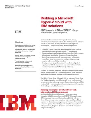 IBM Systems and Technology Group                                                                                      System Storage
Solution Brief




                                                         Building a Microsoft
                                                         Hyper-V cloud with
                                                         IBM solutions
                                                         IBM System x3650 M3 and IBM XIV Storage
                                                         help maximize cloud deployments


                                                         A private cloud is a combination of physical servers, storage,
               Highlights                                networking and management software that enables customers to receive
                                                         capacity on demand by creating virtual machines from physical
          •	   Deploy a private cloud to attain highly   resource pools. Companies can realize the following benefits:
               agile and dynamic IT environments

          •	   Realize higher resource utilization and   •	   Deploying a private cloud in an organization’s data center can help
               optimization of resources through              businesses attain highly agile and dynamic IT environments.
               shared use
                                                         •	   Abstracting the physical hardware infrastructure allows higher resource
          •	   Monitor, deploy and maintain physical          utilization and optimization of resources through shared use.
               and virtual servers using cloud           •	   Using cloud management tools to monitor, deploy and maintain
               management tools
                                                              physical and virtual servers can occur while providing reporting,
          •	   Provide reporting, metering and                metering and resource billing as needed.
               resource billing as needed                •	   Creating resource groups for customers from the cloud’s pool of
          •	   Associate billing metrics for each             capacity can enable IT organizations to associate billing metrics for
               resource unit such as CPU, memory 	            each resource unit such as CPU, memory and storage.
               and storage
                                                         From the IT consumer perspective, cloud services appear to have infinite
                                                         capacity and are accessed via a self-service portal that allows individual
                                                         organizations to create and repurpose virtual resources as needed.

                                                         The IBM® Private Cloud Offering (PCO) for Microsoft Private Cloud
                                                         Fast Track configuration is a validated, ready-to-use configuration of
                                                         servers, networking and storage systems that provide a reliable, scalable,
                                                         available, high-performance, fault-tolerant management and computing
                                                         platform for your cloud deployments.

                                                         Building a complete cloud platform with
                                                         Microsoft and IBM components
                                                         A private cloud environment built upon a robust and reliable
                                                         foundation of IBM System x® servers, IBM XIV® Storage Systems,
                                                         IBM switches and Microsoft Windows Server 2008 R2 with the
                                                         Hyper-V hypervisor provides exceptional high availability and fault
                                                         tolerance for the most demanding virtual environments. To successfully
                                                         achieve the uptimes demanded by today’s critical business applications
                                                         and organizations, the private cloud must contain both management
                                                         and production layers.
 