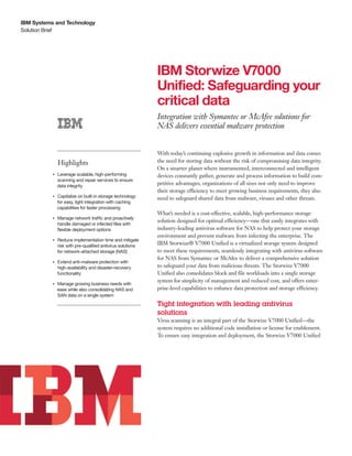 IBM Systems and Technology
Solution Brief




                                                                  IBM Storwize V7000
                                                                  Unified: Safeguarding your
                                                                  critical data
                                                                  Integration with Symantec or McAfee solutions for
                                                                  NAS delivers essential malware protection


                                                                  With today’s continuing explosive growth in information and data comes
                    Highlights                                    the need for storing data without the risk of compromising data integrity.
                                                                  On a smarter planet where instrumented, interconnected and intelligent
                Leverage scalable, high-performing
           ●● ● ●
                                                                  devices constantly gather, generate and process information to build com-
                scanning and repair services to ensure
                data integrity
                                                                  petitive advantages, organizations of all sizes not only need to improve
                                                                  their storage efficiency to meet growing business requirements, they also
                Capitalize on built-in storage technology
           ●● ● ●
                                                                  need to safeguard shared data from malware, viruses and other threats.
                for easy, tight integration with caching
                capabilities for faster processing
                                                                  What’s needed is a cost-effective, scalable, high-performance storage
                    Manage network traffic and proactively
                                                                  solution designed for optimal efficiency—one that easily integrates with
           ●● ● ●


                    handle damaged or infected files with
                    flexible deployment options                   industry-leading antivirus software for NAS to help protect your storage
                                                                  environment and prevent malware from infecting the enterprise. The
           ●● ● ●
                    Reduce implementation time and mitigate
                    risk with pre-qualified antivirus solutions
                                                                  IBM Storwize® V7000 Unified is a virtualized storage system designed
                    for network-attached storage (NAS)            to meet these requirements, seamlessly integrating with antivirus software
                                                                  for NAS from Symantec or McAfee to deliver a comprehensive solution
           ●● ● ●
                    Extend anti-malware protection with
                    high-availability and disaster-recovery       to safeguard your data from malicious threats. The Storwize V7000
                    functionality                                 Unified also consolidates block and file workloads into a single storage
                                                                  system for simplicity of management and reduced cost, and offers enter-
                Manage growing business needs with
           ●● ● ●


                ease while also consolidating NAS and             prise-level capabilities to enhance data protection and storage efficiency.
                SAN data on a single system

                                                                  Tight integration with leading antivirus
                                                                  solutions
                                                                  Virus scanning is an integral part of the Storwize V7000 Unified—the
                                                                  system requires no additional code installation or license for enablement.
                                                                  To ensure easy integration and deployment, the Storwize V7000 Unified
 